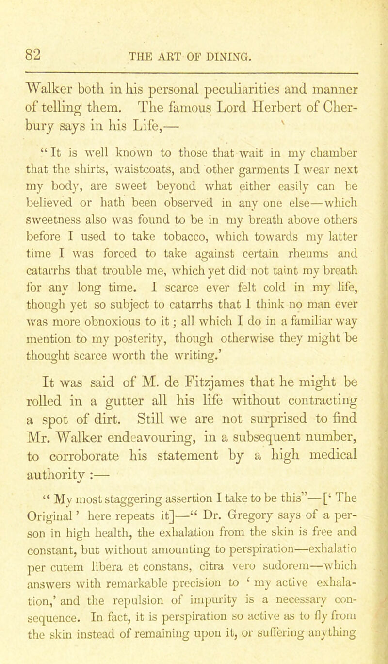 Walker both in his personal peculiarities and manner of telling them. The famous Lord Herbert of Cher- bury says in his Life,— “ It is well known to those that wait in my chamber that the shirts, waistcoats, and other garments I wear next my body, are sweet beyond what either easily can be believed or hath been observed in any one else—which sweetness also was found to be in my breath above others before I used to take tobacco, which towards my latter time I was forced to take against certain rheums and catarrhs that trouble me, which yet did not taint my breath for any long time. I scarce ever felt cold in my life, though yet so subject to catarrhs that I think no man ever was more obnoxious to it; all which I do in a familiar way mention to my posterity, though otherwise they might be thought scarce worth the writing.’ It was said of M. de Fitzjames that he might be rolled in a gutter all his life without contracting a spot of dirt. Still we are not surprised to find Mr. Walker endeavouring, in a subsequent number, to corroborate his statement by a high medical authority :— “ My most staggering assertion I take to be this”—[‘ The Original ’ here repeats it]—“ Dr. Gregory says of a per- son in high health, the exhalation from the skin is free and constant, but without amounting to perspiration—exhalatio per cutem libera et constans, citra vero sudorem—which answers with remarkable precision to £ my active exhala- tion,’ and the repulsion of impurity is a necessary con- sequence. In fact, it is perspiration so active as to fly from the skin instead of remaining upon it, or suffering anything