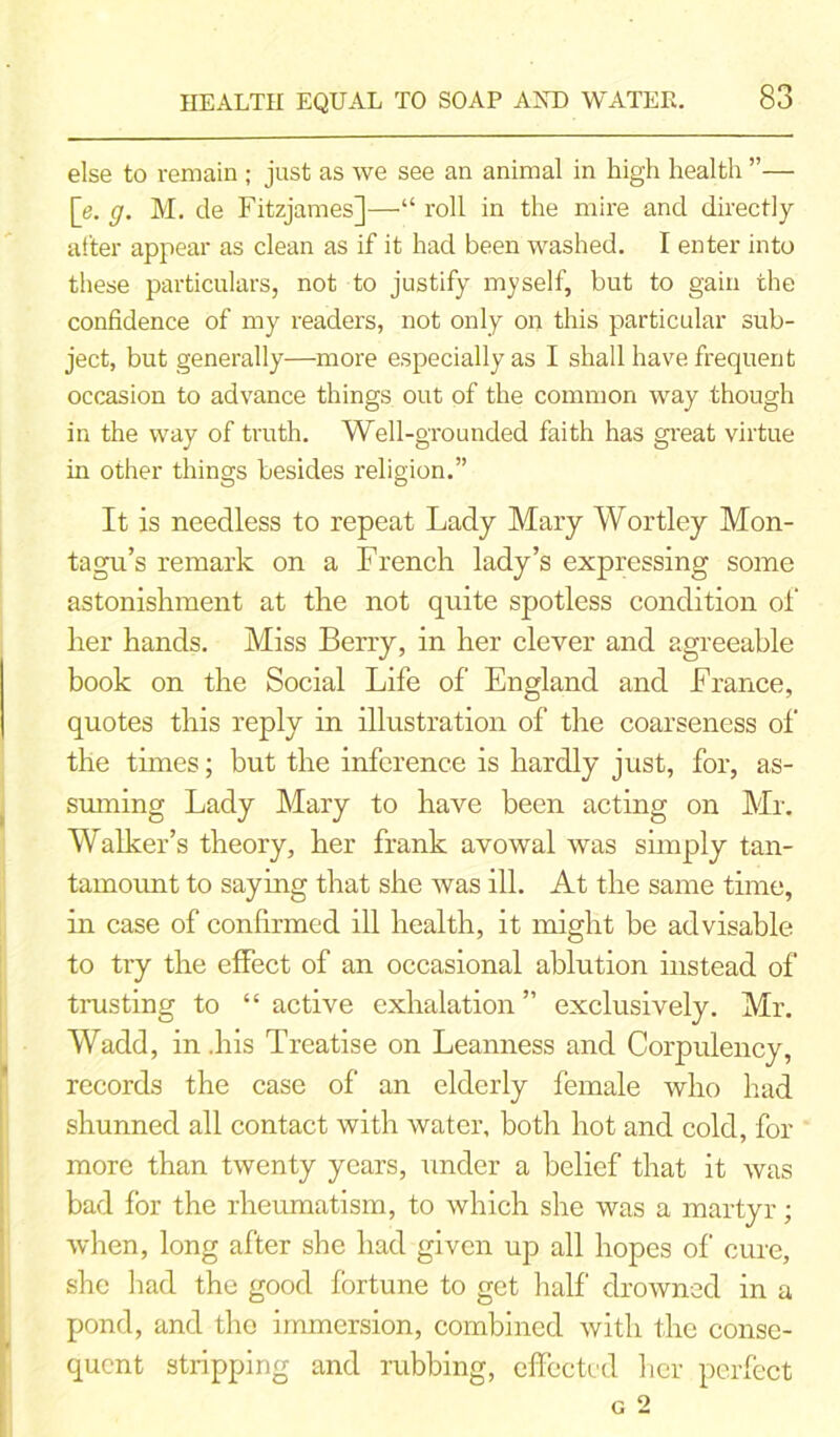 else to remain; just as we see an animal in high health ”— [e. g. M. de Fitzjames]—“ roll in the mire and directly after appear as clean as if it had been washed. I enter into these particulars, not to justify myself, but to gain the confidence of my readers, not only on this particular sub- ject, but generally—more especially as I shall have frequent occasion to advance things out of the common way though in the way of truth. Well-grounded faith has great virtue in other things besides religion.” It is needless to repeat Lady Mary Wortley Mon- tagu’s remark on a French lady’s expressing some astonishment at the not quite spotless condition of her hands. Miss Berry, in her clever and agreeable book on the Social Life of England and France, quotes this reply in illustration of the coarseness of the times; but the inference is hardly just, for, as- suming Lady Mary to have been acting on Mr. Walker’s theory, her frank avowal was simply tan- tamount to saying that she was ill. At the same time, in case of confirmed ill health, it might he advisable to try the effect of an occasional ablution instead of trusting to “ active exhalation ” exclusively. Mr. Wadd, in .his Treatise on Leanness and Corpulency, records the case of an elderly female who had shunned all contact with water, both hot and cold, for more than twenty years, under a belief that it was bad for the rheumatism, to which she was a martyr; when, long after she had given up all hopes of cure, she had the good fortune to get half drowned in a pond, and the immersion, combined with the conse- quent stripping and rubbing, effected her perfect G 2