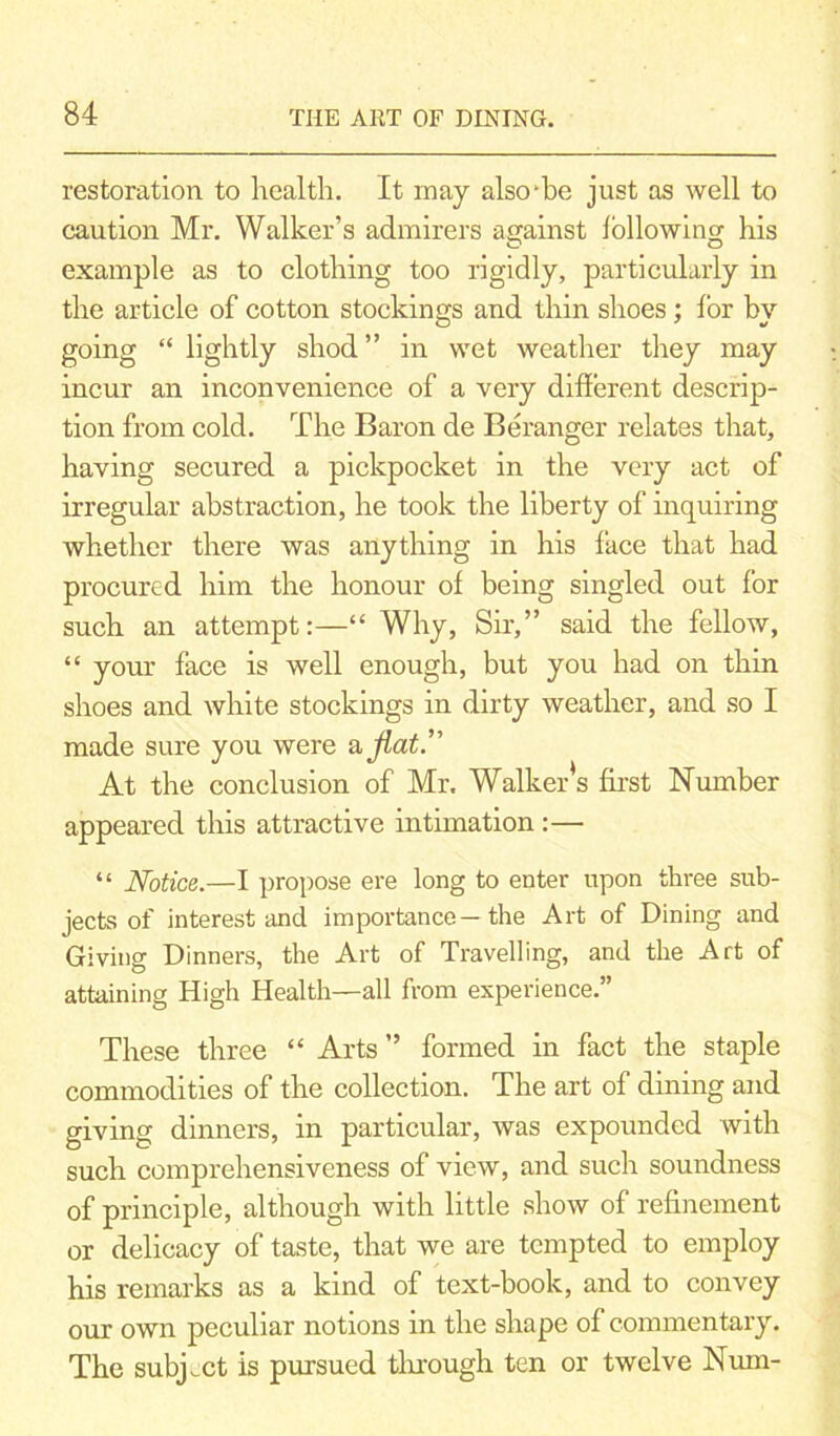 restoration to health. It may also-bo just as well to caution Mr. Walker’s admirers against following his example as to clothing too rigidly, particularly in the article of cotton stockings and thin shoes; for by going “ lightly shod” in wet weather they may incur an inconvenience of a very different descrip- tion from cold. The Baron de Beranger relates that, having secured a pickpocket in the very act of irregular abstraction, he took the liberty of inquiring whether there was anything in his face that had procured him the honour of being singled out for such an attempt:—“ Why, Sir,” said the fellow, “ your face is well enough, but you had on thin shoes and white stockings in dirty weather, and so I made sure you were aflat.” At the conclusion of Mr. Walker’s first Number appeared this attractive intimation :— “ Notice.—I propose ere long to enter upon three sub- jects of interest and importance—the Art of Dining and Giving Dinners, the Art of Travelling, and the Art of attaining High Health—all from experience.” These three “ Arts ” formed in fact the staple commodities of the collection. The art of dining and giving dinners, in particular, was expounded with such comprehensiveness of view, and such soundness of principle, although with little show of refinement or delicacy of taste, that we are tempted to employ his remarks as a kind of text-book, and to convey our own peculiar notions in the shape of commentary. The subject is pursued through ten or twelve Num-