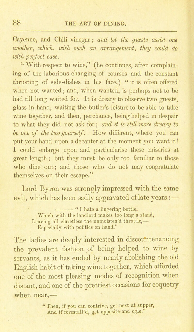 Cayenne, and Chili vinegar; and let the guests assist one another, which, with such an arrangement, they could do with perfect ease. “ With respect to wine,” (he continues, after complain- ing of the laborious changing of courses and the constant thrusting of side-dishes in his face,) “ it is often offered when not wanted; and, when wanted, is perhaps not to be had till long waited for. It is dreary to observe two guests, glass in hand, waiting the butler’s leisure to be able to take wine together, and then, perchance, being helped in despair to what they did not ask for; and it is still more dreary to he one of the two yourself. How different, where you can put your hand upon a decanter at the moment you want it! I could enlarge upon and particularise these miseries at great length; but they must be only too familiar to those who dine out; and those who do not may congratulate themselves on their escape.” Lord Byron was strongly impressed with the same evil, which has been sadly aggravated of late years :— “ I hate a lingering bottle, Which with the landlord makes too long a stand, Leaving all claretless the unmoisten’d throttle,— Especially with politics on hand.” The ladies are deeply interested in discountenancing the prevalent fashion of being helped to wine by servants, as it has ended by nearly abolishing the old English habit of taking wine together, which afforded one of the most pleasing modes of recognition when distant, and one of the prettiest occasions for coquetry when near,— “Then, if you can contrive, get next at supper, And if forestall’d, get opposite and ogle.”