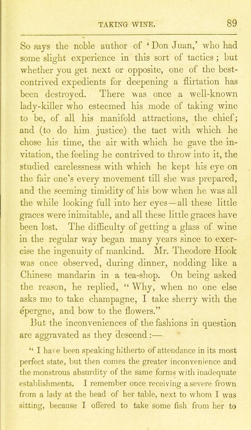 So says the noble author of ‘ Don Juan,’ who had some slight experience in this sort of tactics ; but whether you get next or opposite, one of the best- contrived expedients for deepening a flirtation has been destroyed. There was once a well-known lady-killer who esteemed his mode of taking wine to be, of all his manifold attractions, the chief; and (to do him justice) the tact with which he chose his time, the air with which he gave the in- vitation, the feeling he contrived to throw into it, the studied carelessness with which he kept his eye on the fair one’s every movement till she was prepared, and the seeming timidity of his bow when he was all the while looking full into her eyes —all these little graces were inimitable, and all these little graces have been lost. The difficulty of getting a glass of wine in the regular way began many years since to exer- cise the ingenuity of mankind. Mr. Theodore Hook was once observed, during dinner, nodding like a Chinese mandarin in a tea-shop. On being asked the reason, he replied, “ Why, when no one else asks me to take champagne, I take sherry with the epergne, and bow to the flowers.” But the inconveniences of the fashions in question are aggravated as they descend:— “ I have been speaking hitherto of attendance in its most perfect state, but then comes the greater inconvenience and the monstrous absurdity of the same forms with inadequate establishments. I remember once receiving a severe frown from a lady at the head of her table, next to whom I was sitting, because I offered to take some fish from her to
