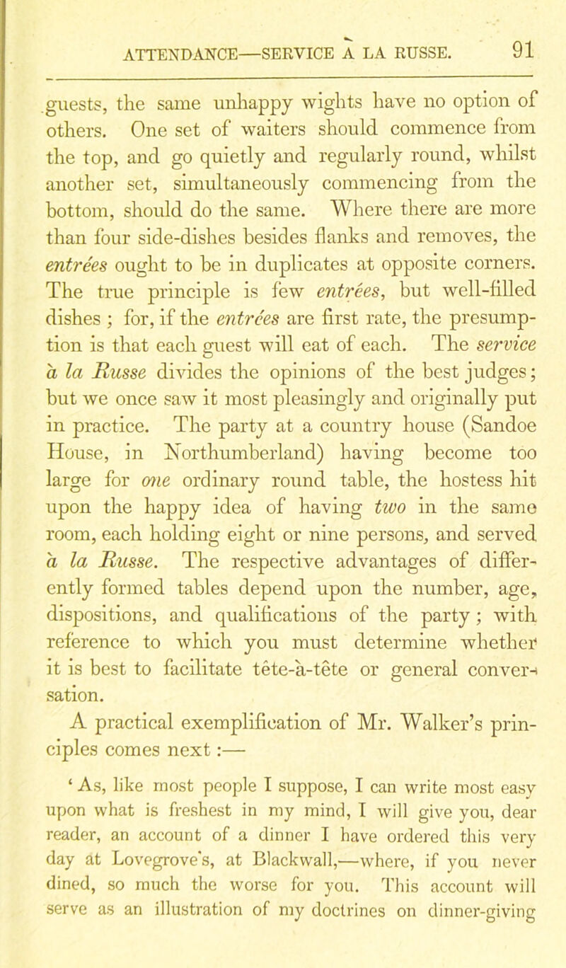 guests, the same unhappy wights have no option of others. One set of waiters should commence from the top, and go quietly and regularly round, whilst another set, simultaneously commencing from the bottom, should do the same. Where there are more than four side-dishes besides flanks and removes, the entrees ought to be in duplicates at opposite corners. The true principle is few entrees, but well-filled dishes ; for, if the entrees are first rate, the presump- tion is that each guest will eat of each. The service a la Russe divides the opinions of the best judges; but we once saw it most pleasingly and originally put in practice. The party at a country house (Sandoe House, in Northumberland) having become too large for one ordinary round table, the hostess hit upon the happy idea of having two in the same room, each holding eight or nine persons, and served a la Russe. The respective advantages of differ- ently formed tables depend upon the number, age, dispositions, and qualifications of the party; with reference to which you must determine whether it is best to facilitate tete-a-tete or general conver-i sation. A practical exemplification of Mr. Walker’s prin- ciples comes next:— ‘ As, like most people I suppose, I can write most easy upon what is freshest in my mind, I will give you, dear reader, an account of a dinner I have ordered this very day at Lovegrove's, at Blackvvall,—where, if you never dined, so much the worse for you. This account will serve as an illustration of my doctrines on dinner-giving