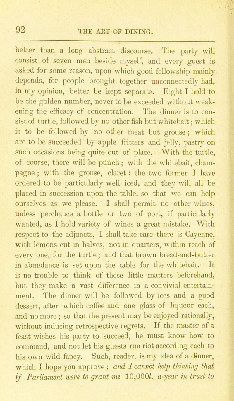 better than a long abstract discourse. The party will consist of seven men beside myself, and every guest is asked for some reason, upon which good fellowship mainly depends, for people brought together unconnectedly had, in my opinion, better be kept separate. Eight I hold to be the golden number, never to be exceeded without weak- ening the efficacy of concentration. The dinner is to con- sist of turtle, followed by no other fish but whitebait; which is to be followed by no other meat but grouse ; which are to be succeeded by apple fritters and jelly, pastry on such occasions being quite out of place. With the turtle, of course, there will be punch; with the whitebait, cham- pagne ; with the grouse, claret: the two former I have ordered to be particularly well iced, and they will all be placed in succession upon the table, so that we can help ourselves as we please. I shall permit no other wines, unless perchance a bottle or two of port, if particularly wanted, as I hold variety of wines a great mistake. With respect to the adjuncts, I shall take care there is Cayenne, with lemons cut in halves, not in quarters, within reach of every one, for the turtle; and that brown bread-and-butter in abundance is set upon the table for the whitebait. It is no trouble to think of these little matters beforehand, but they make a vast difference in a convivial entertain- ment. The dinner will be followed by ices and a good dessert, after which coffee and one glass of liqueur each, and no more ; so that the present may be enjoyed rationally, without inducing retrospective regrets. If the master of a feast wishes his party to succeed, he must know how to command, and not let his guests run riot according each to his own wild fancy. Such, reader, is my idea of a dinner, which I hope you approve; and 1 cannot help thinking that if Parliament were to grant me 10,000/. a-year in trust to