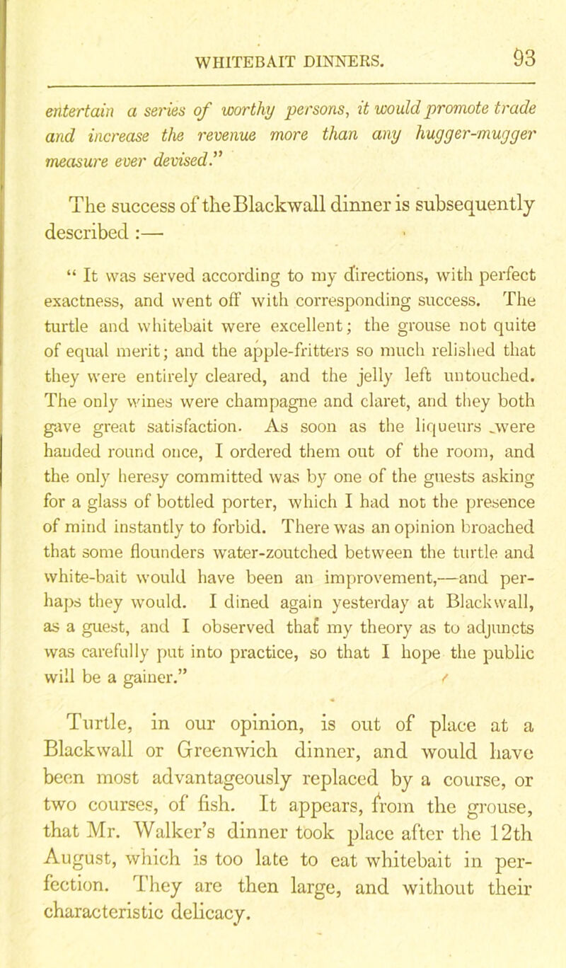 WHITEBAIT DINNERS. entertain a series of worthy persons, it would promote trade and increase the revenue more than any hugger-mugger measure ever devised The success of theBlackwall dinner is subsequently described :— “ It was served according to my directions, with perfect exactness, and went ofF with corresponding success. The turtle and whitebait were excellent; the grouse not quite of equal merit; and the apple-fritters so much relished that they were entirely cleared, and the jelly left untouched. The only wines were champagne and claret, and they both gave great satisfaction. As soon as the liqueurs ..were handed round once, I ordered them out of the room, and the only heresy committed was by one of the guests asking for a glass of bottled porter, which I had not the presence of mind instantly to forbid. There was an opinion broached that some flounders water-zoutched between the turtle and white-bait would have been an improvement,—and per- haps they would. I dined again yesterday at Black wall, as a guest, and I observed tha£ my theory as to adjuncts was carefully put into practice, so that I hope the public will be a gainer.” f Turtle, in our opinion, is out of place at a Blackwall or Greenwich dinner, and would have been most advantageously replaced by a course, or two courses, of fish. It appears, from the grouse, that Mr. Walker’s dinner took place after the 12th August, which is too late to eat whitebait in per- fection. They are then large, and without their characteristic delicacy.