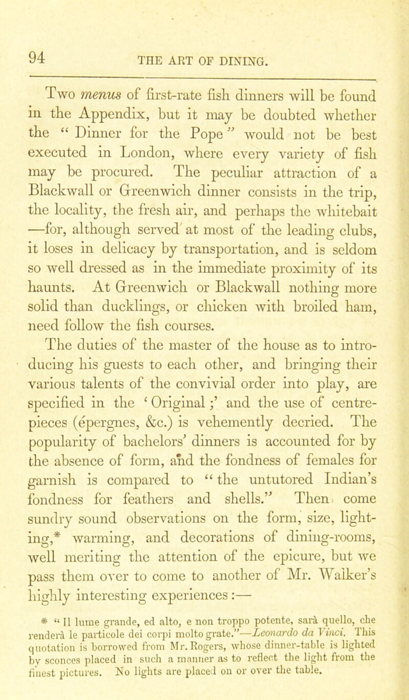 Two menus of first-rate fish dinners will be found in the Appendix, but it may be doubted whether the “ Dinner for the Pope ” would not be best executed in London, where every variety of fish may be procured. The peculiar attraction of a Blackwall or Greenwich dinner consists in the trip, the locality, the fresh air, and perhaps the whitebait —for, although served at most of the leading clubs, it loses in delicacy by transportation, and is seldom so well dressed as in the immediate proximity of its haunts. At Greenwich or Blackwall nothing more solid than ducklings, or chicken with broiled ham, need follow the fish courses. The duties of the master of the house as to intro- ducing his guests to each other, and bringing their various talents of the convivial order into play, are specified in the ‘ Originaland the use of centre- pieces (epergnes, &c.) is vehemently decried. The popularity of bachelors' dinners is accounted for by the absence of form, and the fondness of females for garnish is compared to “ the untutored Indian’s fondness for feathers and shells.” Then come sundry sound observations on the form, size, light- ing,* warming, and decorations of dining-rooms, well meriting the attention of the epicure, but we pass them over to come to another of Mr. Walker’s highly interesting experiences :— * “ II lume grande, ed alto, e non troppo potente, sari quello, che rendera le partieole dei corpi molto grate.”—Leonardo da T 'inti. This quotation is borrowed from Mr. Rogers, whose dinner-table is lighted by sconces placed in such a manner as to reflect the light from the finest pictures. No lights are placed on or over the table.