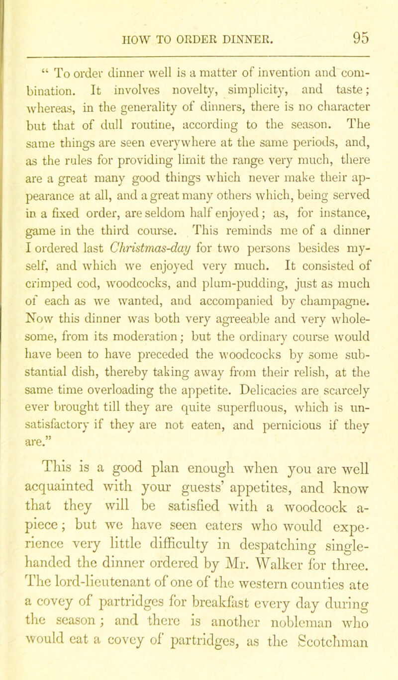 “ To order dinner well is a matter of invention and com- bination. It involves novelty, simplicity, and taste; whereas, in the generality of dinners, there is no character but that of dull routine, according to the season. The same things are seen everywhere at the same periods, and, as the rules for providing limit the range very much, there are a great many good things which never make their ap- pearance at all, and a great many others which, being served in a fixed order, are seldom half enjoyed; as, for instance, game in the third course. This reminds me of a dinner I ordered last Christmas-day for two persons besides my- self, and which we enjoyed very much. It consisted of crimped cod, woodcocks, and plum-pudding, just as much of each as we wanted, and accompanied by champagne. Now this dinner was both very agreeable and very whole- some, from its moderation; but the ordinary course would have been to have preceded the woodcocks by some sub- stantial dish, thereby taking away from their relish, at the same time overloading the appetite. Delicacies are scarcely ever brought till they are quite superfluous, which is un- satisfactory if they are not eaten, and pernicious if they are.” This is a good plan enough when you are well acquainted with your guests’ appetites, and know that they will be satisfied with a woodcock a- piece; but we have seen eaters who would expe- rience very little difficulty in despatching single- handed the dinner ordered by Mr. Walker for three. The lord-lieutenant of one of the western counties ate a covey of partridges for breakfast every day during the season; and thei’e is another nobleman who would eat a covey of partridges, as the Scotchman