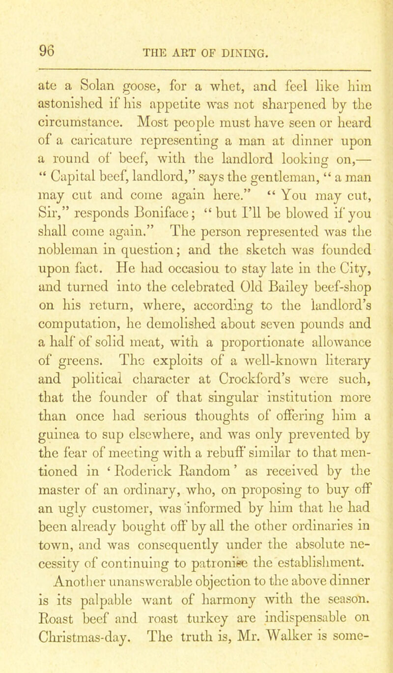 ate a Solan goose, for a whet, and feel like him astonished if his appetite was not sharpened by the circumstance. Most people must have seen or heard of a caricature representing a man at dinner upon a round of beef, with the landlord looking on,— “ Capital beef, landlord,” says the gentleman, “ a man may cut and come again here.” “ You may cut, Sir,” responds Boniface; “ but I’ll he blowed if you shall come again.” The person represented was the nobleman in question; and the sketch was founded upon fact. He had occasiou to stay late in the City, and turned into the celebrated Old Bailey beef-shop on his return, where, according to the landlord’s computation, he demolished about seven pounds and a half of solid meat, with a proportionate allowance of greens. The exploits of a well-known literary and political character at Crockford’s were such, that the founder of that singular institution more than once had serious thoughts of offering him a guinea to sup elsewhere, and was only prevented by the fear of meeting with a rebuff similar to that men- tioned in ‘ Roderick Random ’ as received by the master of an ordinary, who, on proposing to buy off an ugly customer, was informed by him that he had been already bought off by all the other ordinaries in town, and was consequently under the absolute ne- cessity of continuing to patronise the establishment. Another unanswerable objection to the above dinner is its palpable want of harmony with the season. Roast beef and roast turkey are indispensable on Christmas-day. The truth is, Mr. Walker is some-