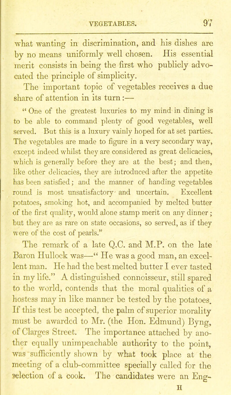 what wanting in discrimination, and his dishes are by no means uniformly well chosen. His essential merit consists in being the first who publicly advo- cated the principle of simplicity. The important topic of vegetables receives a due share of attention in its turn :— “ One of the greatest luxuries to my mind in dining is to be able to command plenty of good vegetables, well served. But this is a luxury vainly hoped for at set parties. The' vegetables are made to figure in a very secondary way, except indeed whilst they are considered as great delicacies, which is generally before they are at the best; and then, like other delicacies, they are introduced after the appetite has been satisfied; and the manner of handing vegetables round is most unsatisfactory' and uncertain. Excellent potatoes, smoking hot, and accompanied by melted butter of the first quality, would alone stamp merit on any dinner; but they are as rare on state occasions, so served, as if they were of the cost of pearls.” The remark of a late Q.C. and M.P. on the late Baron Hullock was—“ He was a good man, an excel- lent man. He had the best melted butter I ever tasted in my life.” A distinguished connoisseur, still spared to the world, contends that the moral qualities of a hostess may in like manner be tested by the potatoes. If this test be accepted, the palm of superior morality must be awarded to Mr. (the Hon. Edmund) Byng, of Clarges Street. The importance attached by ano- ther equally unimpeachable authority to the point, was 'sufficiently shown by what took place at the meeting of a club-committee specially called for the selection of a cook. The candidates were an Eng- H