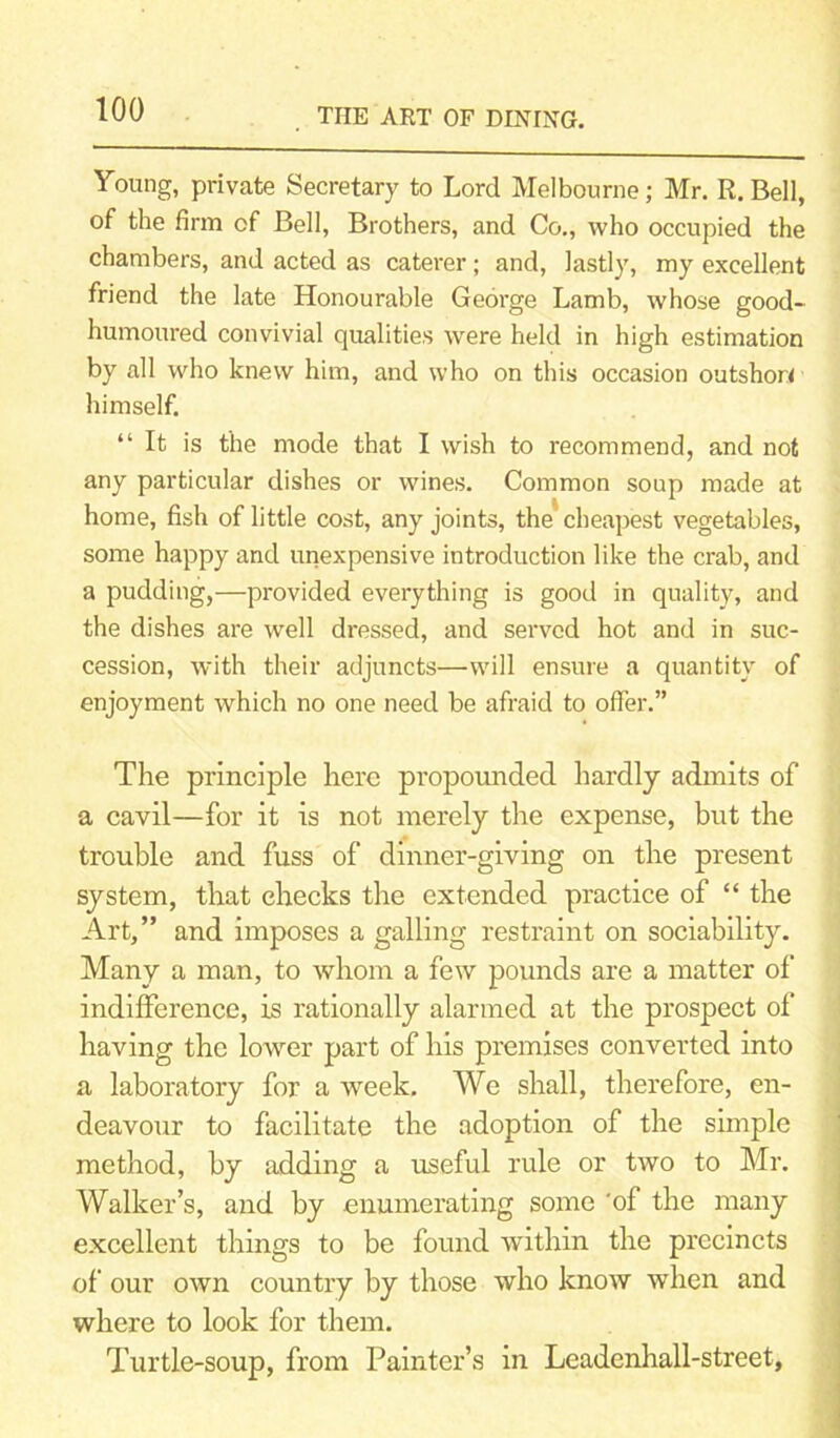 Young, private Secretary to Lord Melbourne; Mr. R. Bell, of the firm of Bell, Brothers, and Co., who occupied the chambers, and acted as caterer; and, lastly, my excellent friend the late Honourable George Lamb, whose good- humoured convivial qualities were held in high estimation by all who knew him, and who on this occasion outshor* himself. “ It is the mode that I wish to recommend, and not any particular dishes or wines. Common soup made at home, fish of little cost, any joints, the'cheapest vegetables, some happy and inexpensive introduction like the crab, and a pudding,—provided everything is good in quality, and the dishes are well dressed, and served hot and in suc- cession, with their adjuncts—will ensure a quantity of enjoyment which no one need be afraid to offer.” The principle here propounded hardly admits of a cavil—for it is not merely the expense, but the trouble and fuss of dinner-giving on the present system, that checks the extended practice of “ the Art,” and imposes a galling restraint on sociability. Many a man, to whom a few pounds are a matter of indifference, is rationally alarmed at the prospect of having the lower part of his premises converted into a laboratory for a week. We shall, therefore, en- deavour to facilitate the adoption of the simple method, by adding a useful rule or two to Mr. Walker’s, and by enumerating some 'of the many excellent things to be found within the precincts of our own country by those who know when and where to look for them. Turtle-soup, from Painter’s in Leadenhall-street,
