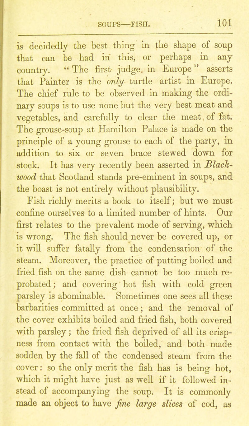 is decidedly the best thing in the shape of soup that can be had in this, or perhaps in any country. “ The first judge, in Europe ” asserts that Painter is the only turtle artist in Europe. The chief rule to be observed in making the ordi- nary soups is to use none but the very best meat and vegetables, and carefully to clear the meat, of fat. The grouse-soup at Hamilton Palace is made on the principle of a young grouse to each of the party, in addition to six or seven brace stewed down for stock. It has very recently been asserted in Black- wood that Scotland stands pre-eminent in soups, and the boast is not entirely without plausibility. Fish richly merits a book to itself; but we must confine ourselves to a limited number of hints. Our first relates to the prevalent mode of serving, which is wrong. The fish should never be covered up, or it will suffer fatally from the condensation of the steam. Moreover, the practice of putting boiled and fried fish on the same dish cannot be too much re- probated; and covering hot fish with cold green parsley is abominable. Sometimes one sees all these barbarities committed at once; and the removal of the cover exhibits boiled and fried fish, both covered with parsley; the fried fish deprived of all its crisp- ness from contact with the boiled, and both made sodden by the fall of the condensed steam from the cover: so the only merit the fish has is being hot, which it might have just as well if it followed in- stead of accompanying the soup. It is commonly made an object to have fine large slices of cod, as