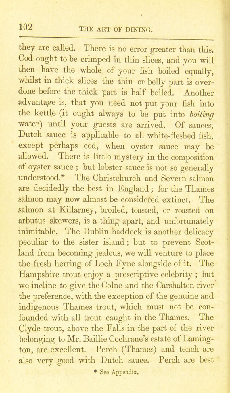 they are called. There is no error greater than this. Cod ought to be crimped in thin slices, and you will then have the whole of your fish boiled equally, whilst in thick slices the thin or belly part is over- done before the thick part is half boiled. Another advantage is, that you need not put your fish into the kettle (it ought always to be put into boiling water) until your guests are arrived. Of sauces, Dutch sauce is applicable to all white-fleshed fish, except perhaps cod, when oyster sauce may be allowed. There is little mystery in the composition of oyster sauce ; but lobster sauce is not so generally understood.* The Christchurch and Severn salmon are decidedly the best in England; for the Thames salmon may now almost be considered extinct. The salmon at Killarney, broiled, toasted, or roasted on arbutus skewers, is a thing apart, and unfortunately inimitable. The Dublin haddock is another delicacy peculiar to the sister island; but to prevent Scot- land from becoming jealous, we will venture to place the fresh herring of Loch Fyne alongside of it. The Hampshire trout enjoy a prescriptive celebrity ; but we incline to give the Colne and the Carshalton river the preference, with the exception of the genuine and indigenous Thames trout, which must not be con- founded with all trout caught in the Thames. The Clyde trout, above the Falls in the part of the river belonging to Mr. Baillie Cochrane’s estate of Lamiiig- ton, are excellent. Perch (Thames) and tench are also very good with Dutch sauce. Perch are best * See Appendix.
