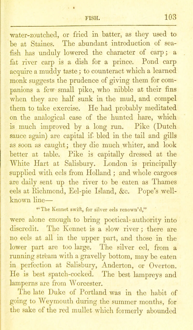 water-zoutched, or fried in batter, as they used to be at Staines. The abundant introduction of sea- fish has unduly lowered the character of carp; a fat river carp is a dish for a prince. Pond carp acquire a muddy taste; to counteract which a learned monk suggests the prudence of giving them for com- panions a few small pike, who nibble at their fins when they are half sunk in the mud, and compel them to take exercise. He had probably meditated on the analogical case of the hunted hare, which is much improved by a long run. Pike (Dutch sauce again) are capital if bled in the tail and gills as soon as caught; they die much whiter, and look better at table. Pike is capitally dressed at the White Hart at Salisbury. London is principally supplied with eels from Holland ; and whole cargoes are daily sent up the river to be eaten as Thames eels at Ptichmond, Eel-pie Island, &c. Pope’s well- known line— “The Kennet swift, for silver eels renown’d,” were alone enough to bring poeticab authority into discredit. The Kennet is a slow river ; there are no eels at all in the upper part, and those in the lower part are too large. The silver eel, from a running stream with a gravelly bottom, may be eaten in perfection at Salisbury, Anderton, or Overton. He is best spatch-cocked. The best lampreys and lamperns are from Worcester. The late Duke of Portland was in the habit of going to Weymouth during the summer months, for the sake of the red mullet which formerly abounded