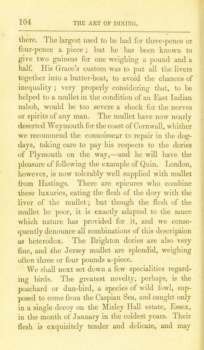 there. The largest used to be had for three-pence or four-pence a piece; but he has been known to give two guineas for one weighing a pound and a half. His Grace’s custom was to put all the livers together into a butter-boat, to avoid the chances of inequality ; very properly considering that, to be helped to a mullet in the condition of an East Indian nabob, would be too severe a shock for the nerves or spirits of any man. The mullet have now nearly deserted Weymouth for the coast of Cornwall, whither we recommend the connoisseur to repair in the dog- days, taking care to pay his respects to the dories of Plymouth on the way,—and he will have the pleasure of following the example of Quin. London, however, is now tolerably well supplied with mullet from Hastings. There are epicures who combine these luxuries, eating the flesh of the dory with the liver of the mullet; but though the flesh of the mullet be poor, it is exactly adapted to the sauce which nature has provided for it, and we conse- quently denoimce all combinations of this description as heterodox. The Brighton dories are also very fine, and the Jersey mullet are splendid, weighing often three or four pounds a-piece. We shall next set down a few specialities regard- ing birds. The greatest novelty, perhaps, is the poachard or dun-bird, a species of wild fowl, sup- posed to come from the Caspian Sea, and caught only in a single decoy on the Misley Hall estate, Essex, in the month of January in the coldest years. Their flesh is exquisitely tender and delicate, and may