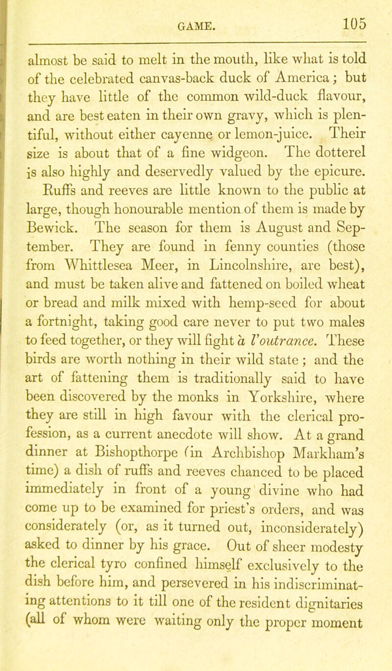 almost be said to melt in the mouth, like what is told of the celebrated canvas-back duck of America; but they have little of the common wild-duck flavour, and are best eaten in their own gravy, which is plen- tiful, without either cayenne or lemon-juice. Their size is about that of a fine widgeon. The dotterel is also highly and deservedly valued by the epicure. Ruffs and reeves are little known to the public at large, though honourable mention of them is made by Bewick. The season for them is August and Sep- tember. They are found in fenny counties (those from Whittlesea Meer, in Lincolnshire, are best), and must be taken alive and fattened on boiled wheat or bread and milk mixed with hemp-seed for about a fortnight, taking good care never to put two males to feed together, or they will fight a Voutrance. These birds are worth nothing in their wild state ; and the art of fattening them is traditionally said to have been discovered by the monks in Yorkshire, where they are still in high favour with the clerical pro- fession, as a current anecdote will show. At a grand dinner at Bishopthorpe fin Archbishop Markham’s time) a dish of ruffs and reeves chanced to be placed immediately in front of a young divine who had come up to be examined for priest’s orders, and was considerately (or, as it turned out, inconsiderately) asked to dinner by his grace. Out of sheer modesty the clerical tyro confined himself exclusively to the dish before him, and persevered in his indiscriminat- ing attentions to it till one of the resident dignitaries (all of whom were waiting only the proper moment