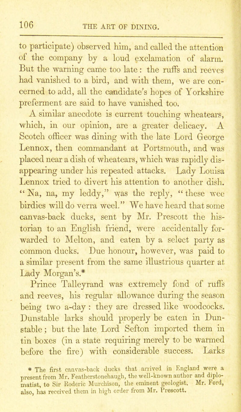 to participate) observed him, and called the attention of the company by a loud exclamation of alarm. But the warning came too late : the ruffs and reeves had vanished to a bird, and with them, we are con- cerned to add, all the candidate’s hopes of Yorkshire preferment are said to have vanished too. A similar anecdote is current touching wheatears, which, in our opinion, are a greater delicacy. A Scotch officer was dining with the late Lord George Lennox, then commandant at Portsmouth, and was placed near a dish of wheatears, which was rapidly dis- appearing under his repeated attacks. Lady Louisa Lennox tried to divert his attention to another dish. “ Na, na, my leddy,” was the reply, “ these wee birdies will do verra week” We have heard that some canvas-back ducks, sent by Mr. Prescott the his- torian to an English friend, were accidentally for- warded to Melton, and eaten by a select party as common ducks. Due honour, however, was paid to a similar present from the same illustrious quarter at Lady Morgan’s.* Prince Talleyrand was extremely fond of ruffs and reeves, his regular allowance during the season being two a-day : they are dressed like woodcocks. Dunstable larks should properly be eaten in Dun- stable ; but the late Lord Sefton imported them in tin boxes (in a state requiring merely to be warmed before the fire) with considerable success. Larks * The first canvas-back ducks that arrived in England were a present from Mr. Featherstonehaugh, the well-known author and diplo- matist, to Sir Roderic Murchison, the eminent geologist. Mr. Ford, also, has received them in high order from Mr. Prescott.