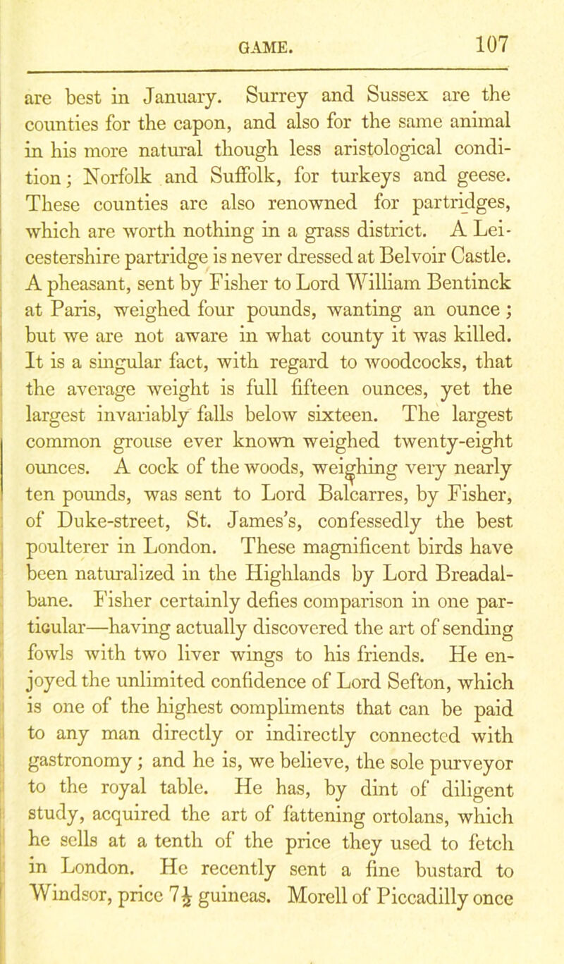 are best in January. Surrey and Sussex are the counties for the capon, and also for the same animal in his more natural though less aristological condi- tion; Norfolk and Suffolk, for turkeys and geese. These counties are also renowned for partridges, which are worth nothing in a grass district. A Lei- cestershire partridge is never dressed at Belvoir Castle. A pheasant, sent by Fisher to Lord William Bentinck at Paris, weighed four pounds, wanting an ounce; but we are not aware in what county it was killed. It is a singular fact, with regard to woodcocks, that the average weight is full fifteen ounces, yet the largest invariably falls below sixteen. The largest common grouse ever known weighed twenty-eight ounces. A cock of the woods, weighing very nearly ten pounds, was sent to Lord Balcarres, by Fisher, of Duke-street, St. James’s, confessedly the best poulterer in London. These magnificent birds have been naturalized in the Highlands by Lord Breadal- bane. Fisher certainly defies comparison in one par- ticular—having actually discovered the art of sending fowls with two liver wings to his friends. He en- joyed the unlimited confidence of Lord Sefton, which is one of the highest oompliments that can be paid to any man directly or indirectly connected with gastronomy; and he is, we believe, the sole purveyor to the royal table. He has, by dint of diligent study, acquired the art of fattening ortolans, which he sells at a tenth of the price they used to fetch in London. He recently sent a fine bustard to Windsor, price 7\ guineas. Morell of Piccadilly once
