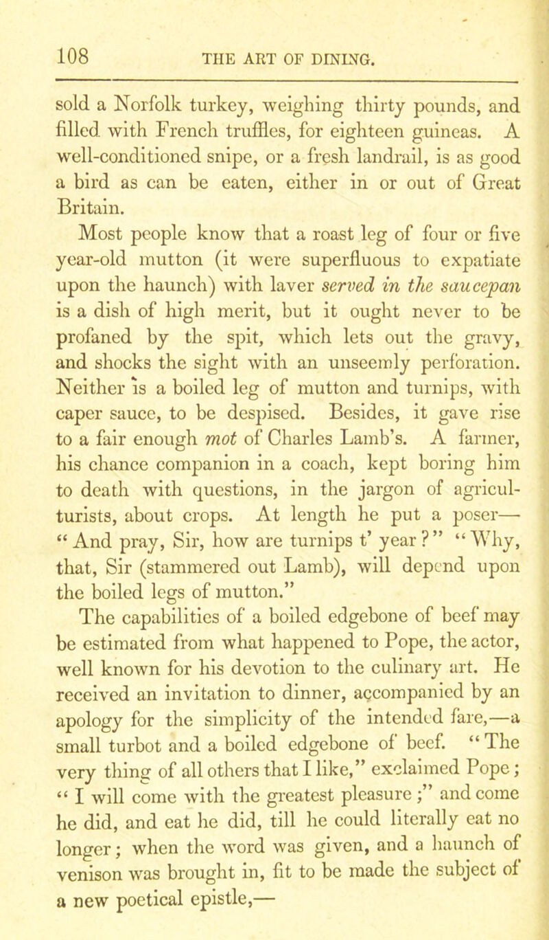 sold a Norfolk turkey, weighing thirty pounds, and filled with French truffles, for eighteen guineas. A well-conditioned snipe, or a fresh landrail, is as good a bird as can be eaten, either in or out of Great Britain. Most people know that a roast leg of four or five year-old mutton (it were superfluous to expatiate upon the haunch) with laver served in the saucepan is a dish of high merit, but it ought never to be profaned by the spit, which lets out the gravy, and shocks the sight with an unseemly perforation. Neither is a boiled leg of mutton and turnips, with caper sauce, to be despised. Besides, it gave rise to a fair enough mot of Charles Lamb’s. A farmer, his chance companion in a coach, kept boring him to death with questions, in the jargon of agricul- turists, about crops. At length he put a poser— “ And pray, Sir, how are turnips t’ year ? ” “ Why, that, Sir (stammered out Lamb), will depend upon the boiled legs of mutton.” The capabilities of a boiled edgebone of beef may be estimated from what happened to Pope, the actor, well known for his devotion to the culinary art. He received an invitation to dinner, accompanied by an apology for the simplicity of the intended fare,—a small turbot and a boiled edgebone of beef. “ The very thing of all others that I like,” exclaimed Pope; “ I will come with the greatest pleasureand come he did, and eat he did, till he could literally eat no longer; when the word was given, and a haunch of venison was brought in, fit to be made the subject of a new poetical epistle,—