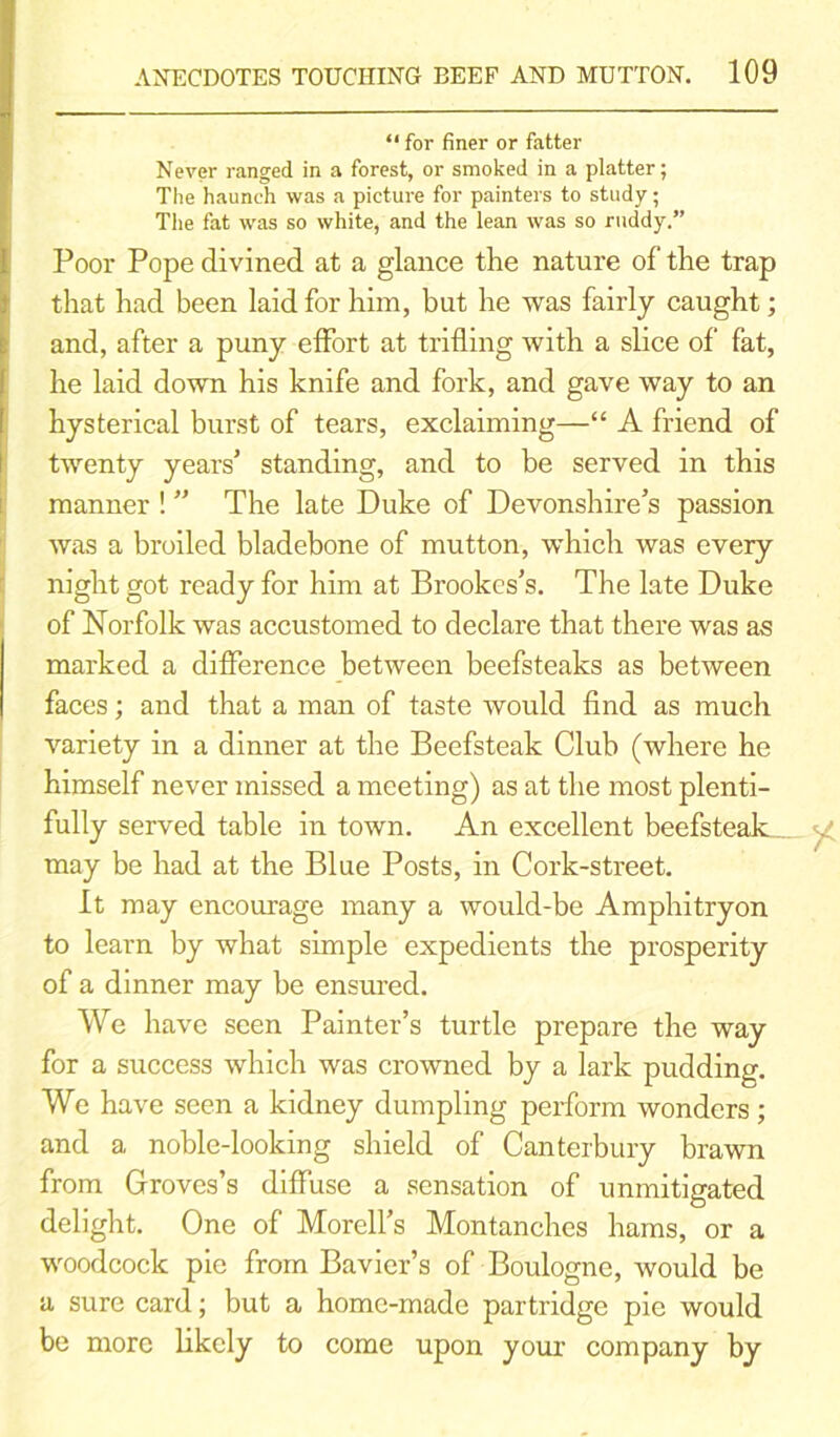 “ for finer or fatter Never ranged in a forest, or smoked in a platter; The haunch was a picture for painters to study; The fat was so white, and the lean was so ruddy.” Poor Pope divined at a glance the nature of the trap that had been laid for him, but he was fairly caught; and, after a puny effort at trifling with a slice of fat, he laid down his knife and fork, and gave way to an hysterical burst of tears, exclaiming—“ A friend of twenty years’ standing, and to be served in this manner ! ” The late Duke of Devonshire’s passion was a broiled bladebone of mutton, which was every night got ready for him at Brookcs’s. The late Duke of Norfolk was accustomed to declare that there was as marked a difference between beefsteaks as between faces; and that a man of taste would find as much variety in a dinner at the Beefsteak Club (where he himself never missed a meeting) as at the most plenti- fully served table in town. An excellent beefsteak may be had at the Blue Posts, in Cork-street. It may encourage many a would-be Amphitryon to learn by what simple expedients the prosperity of a dinner may be ensured. We have seen Painter’s turtle prepare the way for a success which was crowned by a lark pudding. We have seen a kidney dumpling perform wonders ; and a noble-looking shield of Canterbury brawn from Groves’s diffuse a sensation of unmitigated delight. One of Morell’s Montanches hams, or a woodcock pic from Bavier’s of Boulogne, would be a sure card; but a home-made partridge pie would be more likely to come upon your company by