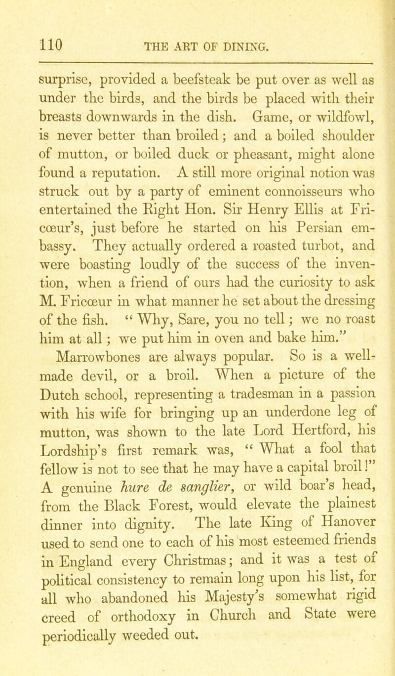 surprise, provided a beefsteak be put over as well as under the birds, and the birds be placed with their breasts downwards in the dish. Game, or wildfowl, is never better than broiled; and a boiled shoulder of mutton, or boiled duck or pheasant, might alone found a reputation. A still more original notion was struck out by a party of eminent connoisseurs who entertained the Right Hon. Sir Henry Ellis at Fri- coeur’s, just before he started on his Persian em- bassy. They actually ordered a roasted turbot, and were boasting loudly of the success of the inven- tion, when a friend of ours had the curiosity to ask M. Fricoeur in what manner he set about the dressing of the fish. “ Why, Sare, you no tell; we no roast him at all; ive put him in oven and bake him.” Marrowbones are always popular. So is a well- made devil, or a broil. When a picture of the Dutch school, representing a tradesman in a passion with his wife for bringing up an underdone leg of mutton, was shown to the late Lord Hertford, his Lordship’s first remark was, “ What a fool that fellow is not to see that he may have a capital broil!” A genuine hure de sanglier, or wild boar s head, from the Black Forest, would elevate the plainest dinner into dignity. The late Iving of Hanover used to send one to each of his most esteemed friends in England every Christmas; and it was a test or political consistency to remain long upon his list, for all who abandoned his Majesty’s somewhat rigid creed of orthodoxy in Church and State were periodically weeded out.