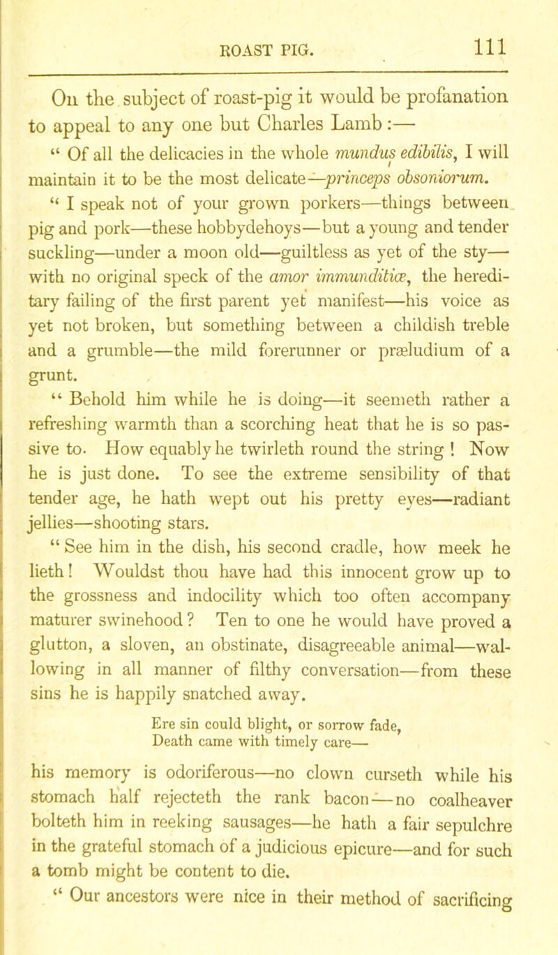 On the subject of roast-pig it would be profanation to appeal to any one but Charles Lamb:— “ Of all the delicacies in the whole mundus edibilis, I will maintain it to be the most delicate —princeps obsoniorum. “ I speak not of your grown porkers—things between pig and pork—these hobbydehoys—but a young and tender suckling—under a moon old—guiltless as yet of the sty— with no original speck of the amor immunditice, the heredi- tary failing of the first parent yet manifest—his voice as yet not broken, but something between a childish treble and a grumble—the mild forerunner or praeludium of a grunt. “ Behold him while he is doing—it seemeth rather a refreshing warmth than a scorching heat that he is so pas- sive to. How equably he twirleth round the string ! Now he is just done. To see the extreme sensibility of that tender age, he hath wept out his pretty eves—radiant jellies—shooting stars. “ See him in the dish, bis second cradle, how meek he lieth! Wouldst thou have had this innocent grow up to the grossness and indocility which too often accompany maturer swinehood? Ten to one he would have proved a glutton, a sloven, an obstinate, disagreeable animal—wal- lowing in all manner of filthy conversation—from these sins he is happily snatched away. Ere sin could blight, or sorrow fade, Death came with timely care— his memory is odoriferous—no clown curseth while his stomach half rejecteth the rank bacon —no coalheaver bolteth him in reeking sausages—he hath a fair sepulchre in the grateful stomach of a judicious epicure—and for such a tomb might be content to die. “ Our ancestors were nice in their method of sacrificing