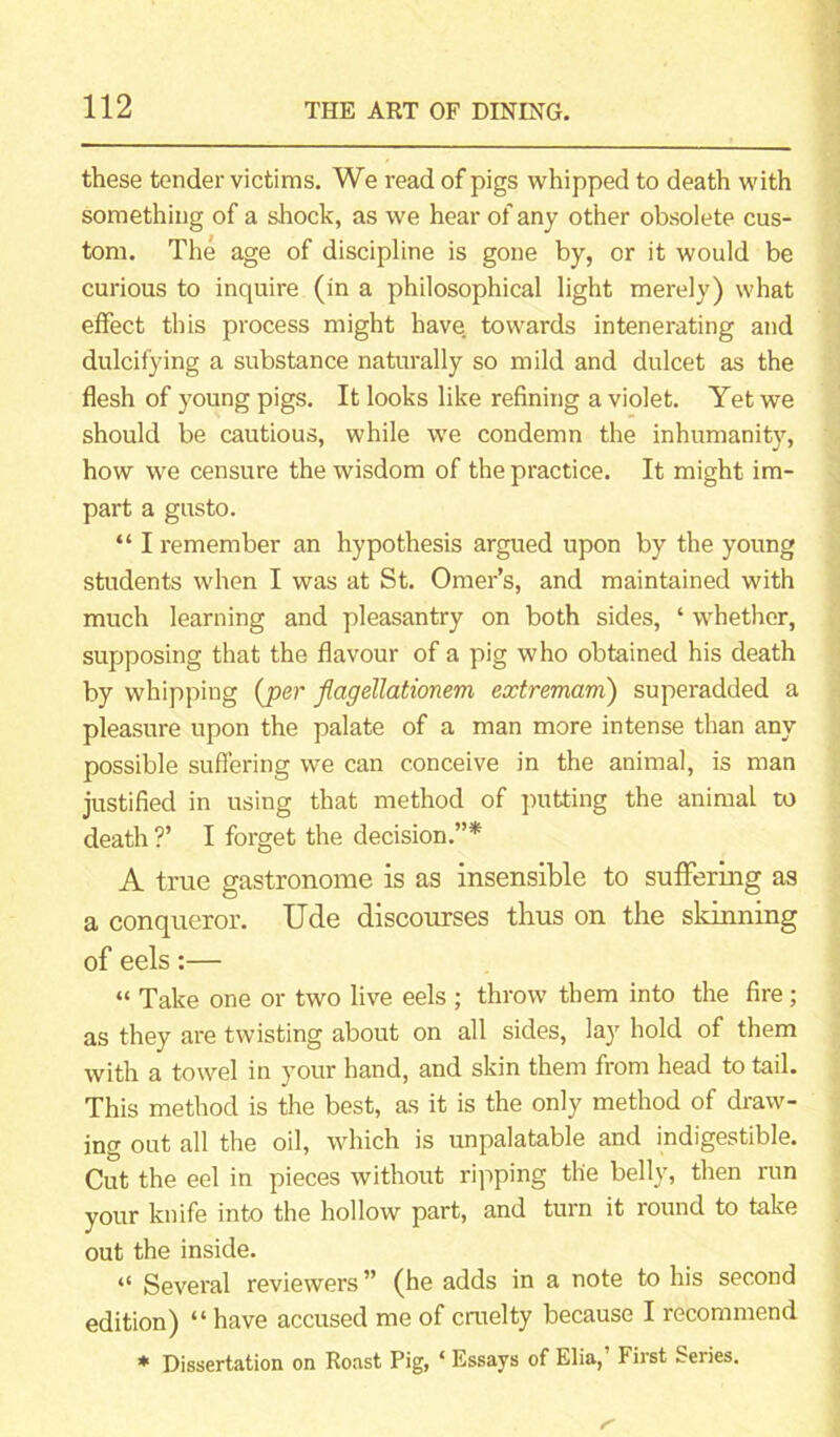 these tender victims. We read of pigs whipped to death with something of a shock, as we hear of any other obsolete cus- tom. The age of discipline is gone by, or it would be curious to inquire (in a philosophical light merely) what effect this process might have, towards intenerating and dulcifying a substance naturally so mild and dulcet as the flesh of young pigs. It looks like refining a violet. Yet we should be cautious, while we condemn the inhumanity, how we censure the wisdom of the practice. It might im- part a gusto. “ I remember an hypothesis argued upon by the young students when I was at St. Omer’s, and maintained with much learning and pleasantry on both sides, ‘ whether, supposing that the flavour of a pig who obtained his death by whipping {per flagellationem extremam) superadded a pleasure upon the palate of a man more intense than any possible suffering we can conceive in the animal, is man justified in using that method of putting the animal to death ?’ I forget the decision.”* A true gastronome is as insensible to suffering as a conqueror. Ude discourses thus on the skinning of eels:— “ Take one or two live eels ; throw them into the fire ; as they are twisting about on all sides, layr hold of them with a towel in your hand, and skin them from head to tail. This method is the best, as it is the only method of draw- ing out all the oil, which is unpalatable and indigestible. Cut the eel in pieces without ripping the belly, then run your knife into the hollow part, and turn it round to take out the inside. “ Several reviewers ” (he adds in a note to his second edition) “ have accused me of cruelty because I recommend * Dissertation on Roast Pig, ‘ Essays of Elia,’ First Series.