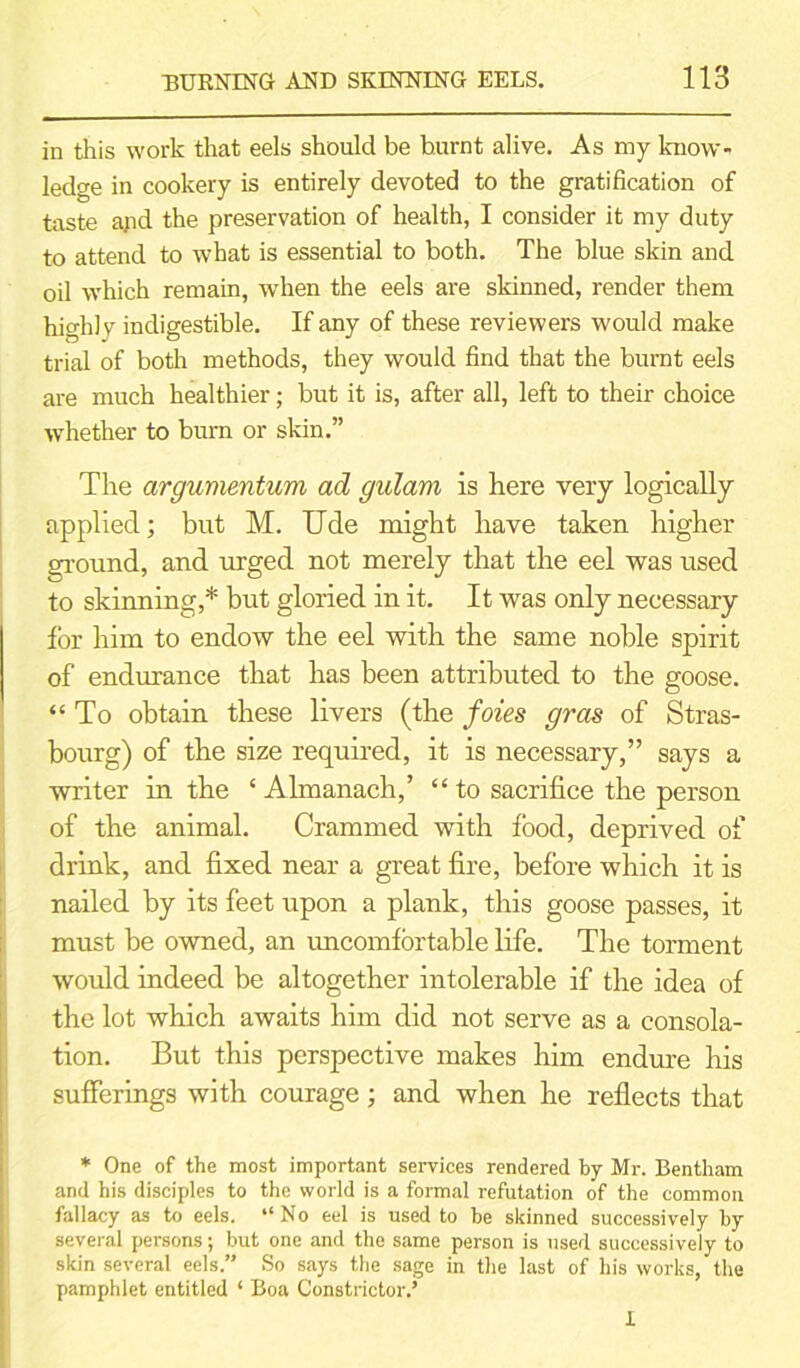 in this work that eels should be burnt alive. As my know- ledge in cookery is entirely devoted to the gratification of taste arid the preservation of health, I consider it my duty to attend to what is essential to both. The blue skin and oil which remain, when the eels are skinned, render them highly indigestible. If any of these reviewers would make trial of both methods, they would find that the burnt eels are much healthier; but it is, after all, left to their choice whether to burn or skin.” The argumentum ad gulam is here very logically applied; but M. Ude might have taken higher ground, and urged not merely that the eel was used to skinning,* but gloried in it. It was only necessary for him to endow the eel with the same noble spirit of endurance that has been attributed to the goose. “To obtain these livers (the foies gras of Stras- bourg) of the size required, it is necessary,” says a writer in the ‘ Almanach,’ “ to sacrifice the person of the animal. Crammed with food, deprived of drink, and fixed near a great fire, before which it is nailed by its feet upon a plank, this goose passes, it must be owned, an uncomfortable life. The torment would indeed be altogether intolerable if the idea of the lot which awaits him did not serve as a consola- tion. But this perspective makes him endure his sufferings with courage ; and when he reflects that * One of the most important services rendered by Mr. Bentham and his disciples to the world is a formal refutation of the common fallacy as to eels. “No eel is used to be skinned successively by several persons; but one and the same person is used successively to skin several eels.” So says the sage in the last of his works, the pamphlet entitled ‘ Boa Constrictor.’ 1
