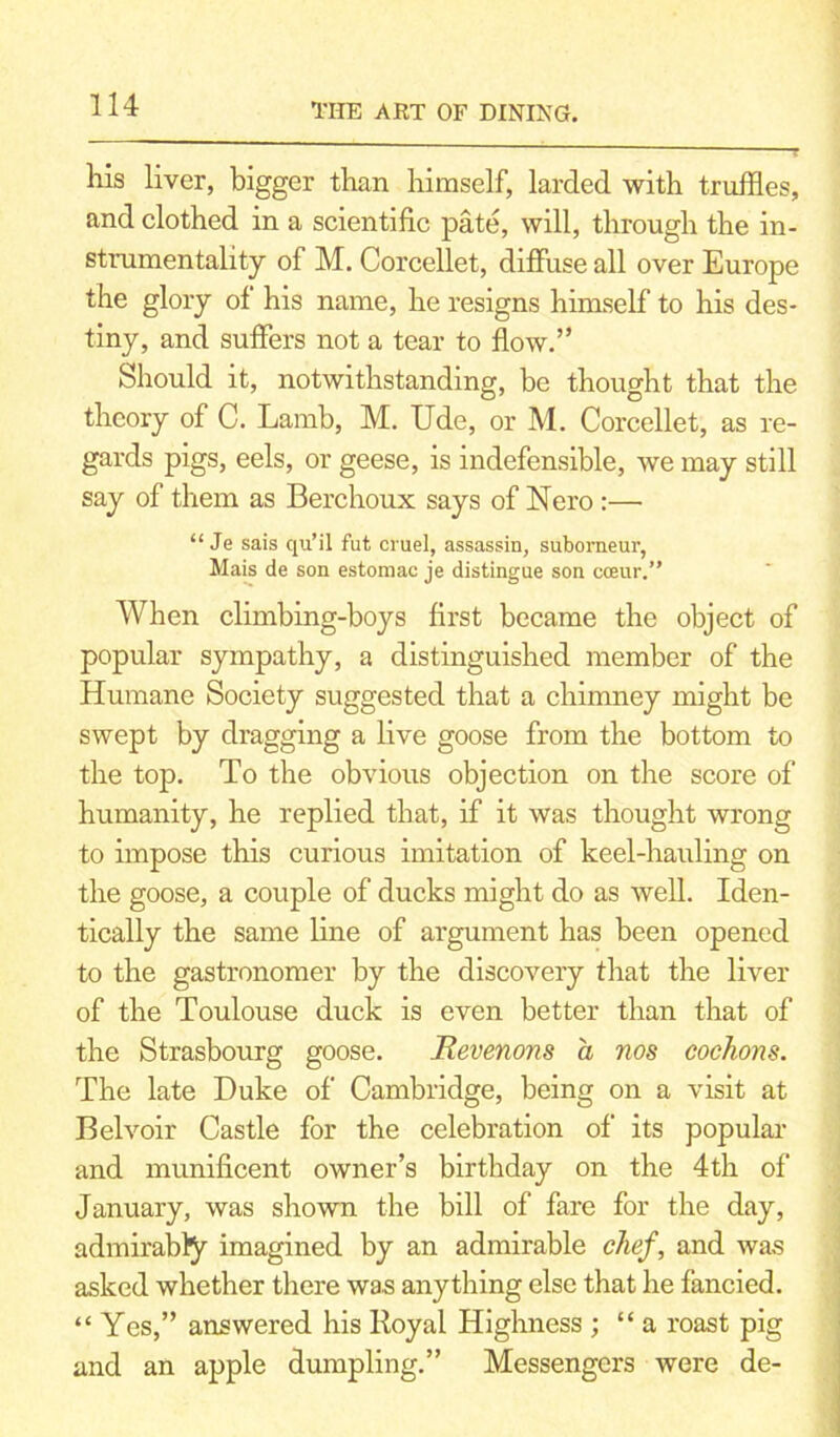 Ills liver, bigger than himself, larded with truffles, and clothed in a scientific pate, will, through the in- strumentality of M. Corcellet, diffuse all over Europe the glory of his name, he resigns himself to his des- tiny, and suffers not a tear to flow.” Should it, notwithstanding, be thought that the theory of C. Lamb, M. Ude, or M. Corcellet, as re- gards pigs, eels, or geese, is indefensible, we may still say of them as Berchoux says of Nero :— “ Je sais qu’il fut cruel, assassin, suborneur, Mais de son estoraac je distingue son cceur.” When climbing-boys first became the object of popular sympathy, a distinguished member of the Humane Society suggested that a chimney might be swept by dragging a live goose from the bottom to the top. To the obvious objection on the score of humanity, he replied that, if it was thought wrong to impose this curious imitation of keel-hauling on the goose, a couple of ducks might do as well. Iden- tically the same line of argument has been opened to the gastronomer by the discovery that the liver of the Toulouse duck is even better than that of the Strasbourg goose. JRevenons a nos cochons. The late Duke of Cambridge, being on a visit at Bel voir Castle for the celebration of its popular and munificent owner’s birthday on the 4th of January, was shown the bill of fare for the day, admirabfy imagined by an admirable chef, and was asked whether there was anything else that he fancied. “Yes,” answered his Royal Highness ; “a roast pig and an apple dumpling.” Messengers were de-