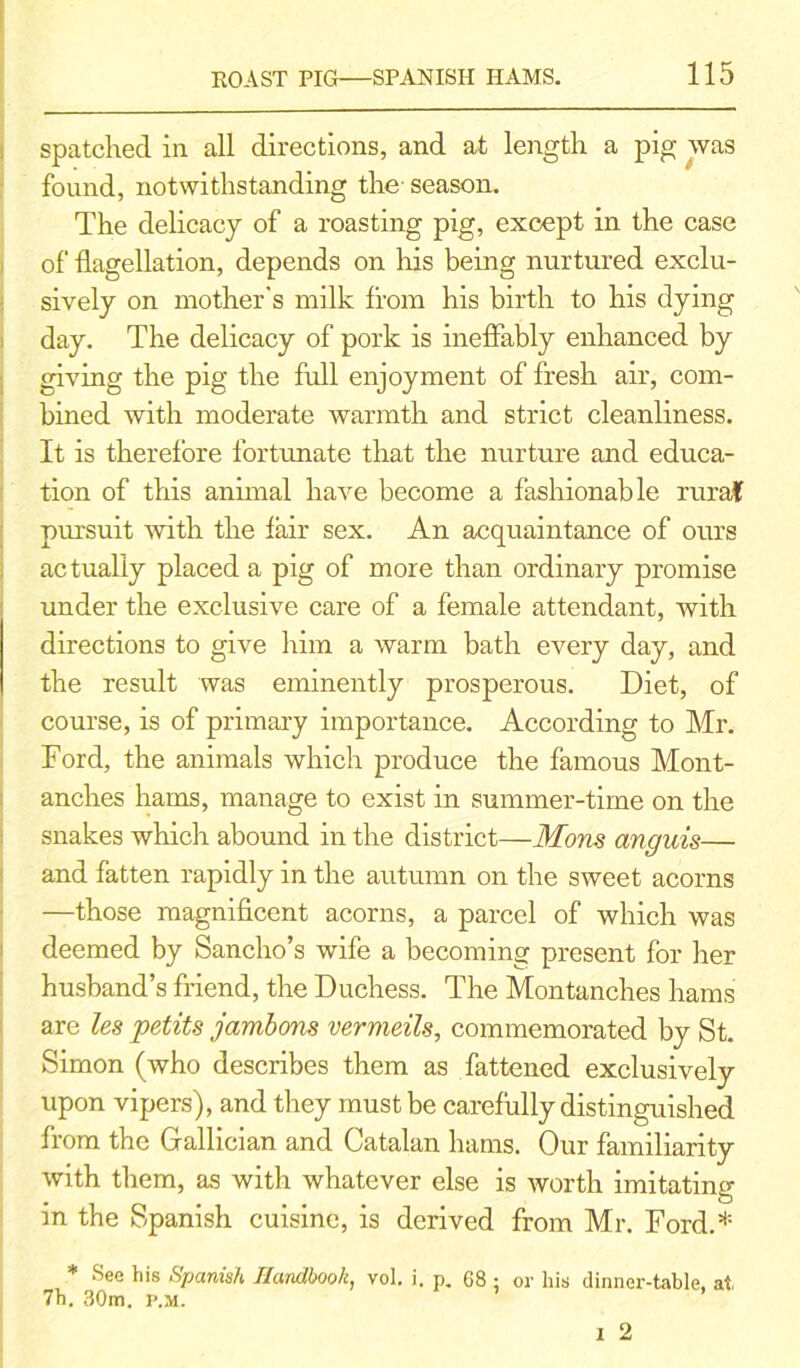 spatched in all directions, and at length a pig was found, notwithstanding the- season. The delicacy of a roasting pig, except in the case of flagellation, depends on Inis being nurtured exclu- sively on mother's milk from his birth to his dying day. The delicacy of pork is ineffably enhanced by giving the pig the full enjoyment of fresh air, com- bined with moderate warmth and strict cleanliness. It is therefore fortunate that the nurture and educa- tion of this animal have become a fashionable rural pursuit with the fair sex. An acquaintance of ours actually placed a pig of more than ordinary promise under the exclusive care of a female attendant, with directions to give him a warm bath every day, and the result was eminently prosperous. Diet, of course, is of primary importance. According to Mr. Ford, the animals which produce the famous Mont- anches hams, manage to exist in summer-time on the snakes which abound in the district—Mom anguis— and fatten rapidly in the autumn on the sweet acorns —those magnificent acorns, a parcel of which was deemed by Sancho’s wife a becoming present for her husband’s friend, the Duchess. The Montanches hams are les petits jambons vermeils, commemorated by St. Simon (who describes them as fattened exclusively upon vipers), and they must be carefully distinguished from the Gallician and Catalan hams. Our familiarity with them, as with whatever else is worth imitating in the Spanish cuisine, is derived from Mr. Ford.* * See his Spanish Handbook, vol. j. p. 68 ; or his dinner-table, at 7h. 30m. P.M.