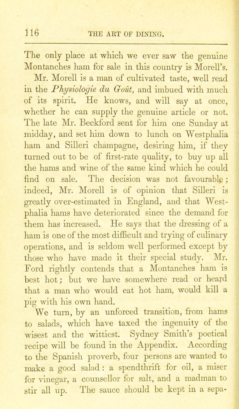 The only place at which we ever saw the genuine Montanches ham for sale in this country is Morell’s. Mr. Morell is a man of cultivated taste, well read in the Physiologie du Gout, and imbued with much of its spirit. He knows, and will say at once, whether he can supply the genuine article or not. The late Mr. Beckford sent for him one Sunday at midday, and set him down to lunch on Westphalia ham and Silleri champagne, desiring him, if they turned out to be of first-rate quality, to buy up all the hams and wine of the same kind which he could find on sale. The decision was not favourable; indeed, Mr. Morell is of opinion that Silleri is greatly over-estimated in England, and that West- phalia hams have deteriorated since the demand for them has increased. He says that the dressing of a ham is one of the most difficult and trying of culinary operations, and is seldom well performed except by those who have made it their special study. Mr. Ford rightly contends that a Montanches ham is best hot; but we have somewhere read or heard that a man who would eat hot ham, would kill a pig with his own hand. We turn, by an unforced transition, from hams to salads, winch have taxed the ingenuity of the wisest and the wittiest. Sydney Smith’s poetical recipe will be found in the Appendix. According to the Spanish proverb, four persons are wanted to make a good salad: a spendthrift for oil, a miser for vinegar, a counsellor for salt, and a madman to stir all up. The sauce should be kept in a sepa-