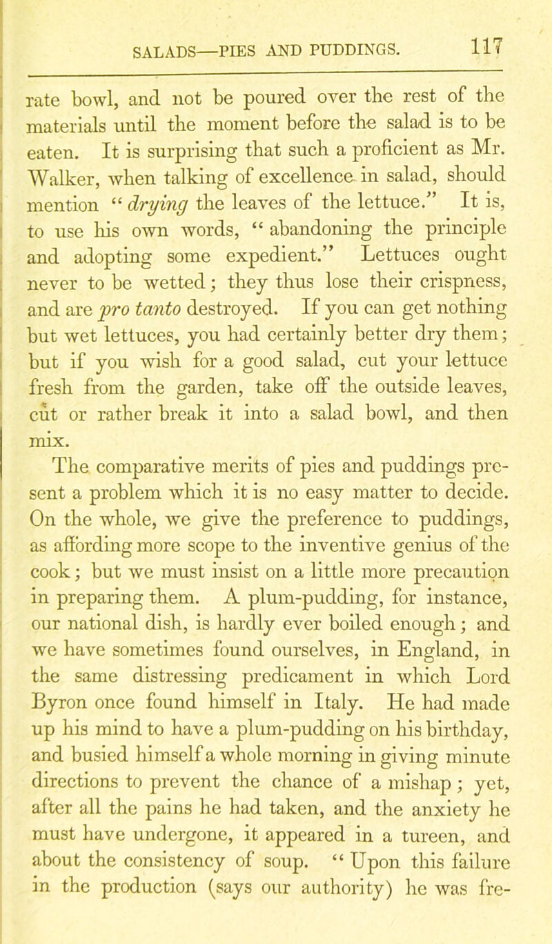 SALADS—PIES AND PUDDINGS. rate bowl, and not be poured over the rest of the materials until the moment before the salad is to be eaten. It is surprising that such a proficient as Mr. Walker, when talking of excellence in salad, should mention “ drying the leaves of the lettuce. It is, to use his own words, “ abandoning the principle and adopting some expedient.” Lettuces ought never to be wetted; they thus lose their crispness, and are pro tanto destroyed. If you can get nothing but wet lettuces, you had certainly better dry them; but if you wish for a good salad, cut your lettuce fresh from the garden, take off the outside leaves, cut or rather break it into a salad bowl, and then mix. The comparative merits of pies and puddings pre- sent a problem which it is no easy matter to decide. On the whole, we give the preference to puddings, as afiording more scope to the inventive genius of the cook; but we must insist on a little more precaution in preparing them. A plum-pudding, for instance, our national dish, is hardly ever boiled enough; and we have sometimes found ourselves, in England, in the same distressing predicament in which Lord Byron once found himself in Italy. He had made up his mind to have a plum-pudding on his birthday, and busied himself a whole morning in giving minute directions to prevent the chance of a mishap ; yet, after all the pains he had taken, and the anxiety he must have undergone, it appeared in a tureen, and about the consistency of soup. “ Upon this failure in the production (says our authority) he was fre-