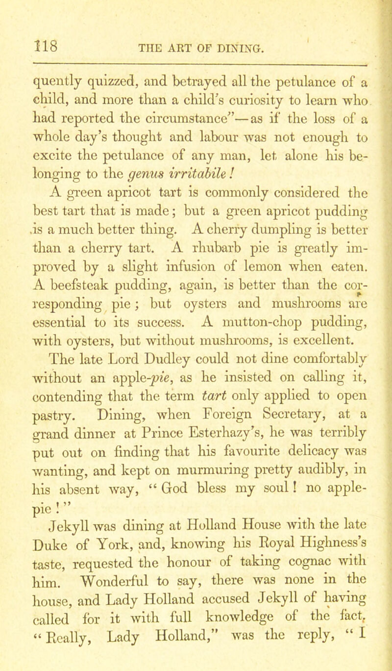 I quently quizzed, and betrayed all the petulance of a child, and more than a child’s curiosity to learn who had reported the circumstance”—as if the loss of a whole day’s thought and labour was not enough to excite the petulance of any man, let alone his be- longing to the genus irritabile ! A green apricot tart is commonly considered the best tart that is made; but a green apricot pudding .is a much better thing. A cherry dumpling is better than a cherry tart. A rhubarb pie is greatly im- proved by a slight infusion of lemon when eaten. A beefsteak pudding, again, is better than the cor- responding pie; but oysters and mushrooms are essential to its success. A mutton-chop pudding, with oysters, but without mushrooms, is excellent. The late Lord Dudley could not dine comfortably without an apple-p/e, as he insisted on calling it, contending that the term tart only applied to open pastry. Dining, when Foreign Secretary, at a grand dinner at Prince Esterhazy’s, he was terribly put out on finding that his favourite delicacy was wanting, and kept on murmuring pretty audibly, in his absent way, “ God bless my soul! no apple- • • >> pie : Jekyll was dining at Holland House with the late Duke of York, and, knowing his Royal Highness’s taste, requested the honour of taking cognac with him. Wonderful to say, there was none in the house, and Lady Holland accused Jekyll of having called for it with full knowledge of the fact, “ Really, Lady Holland,” was the reply, “ I