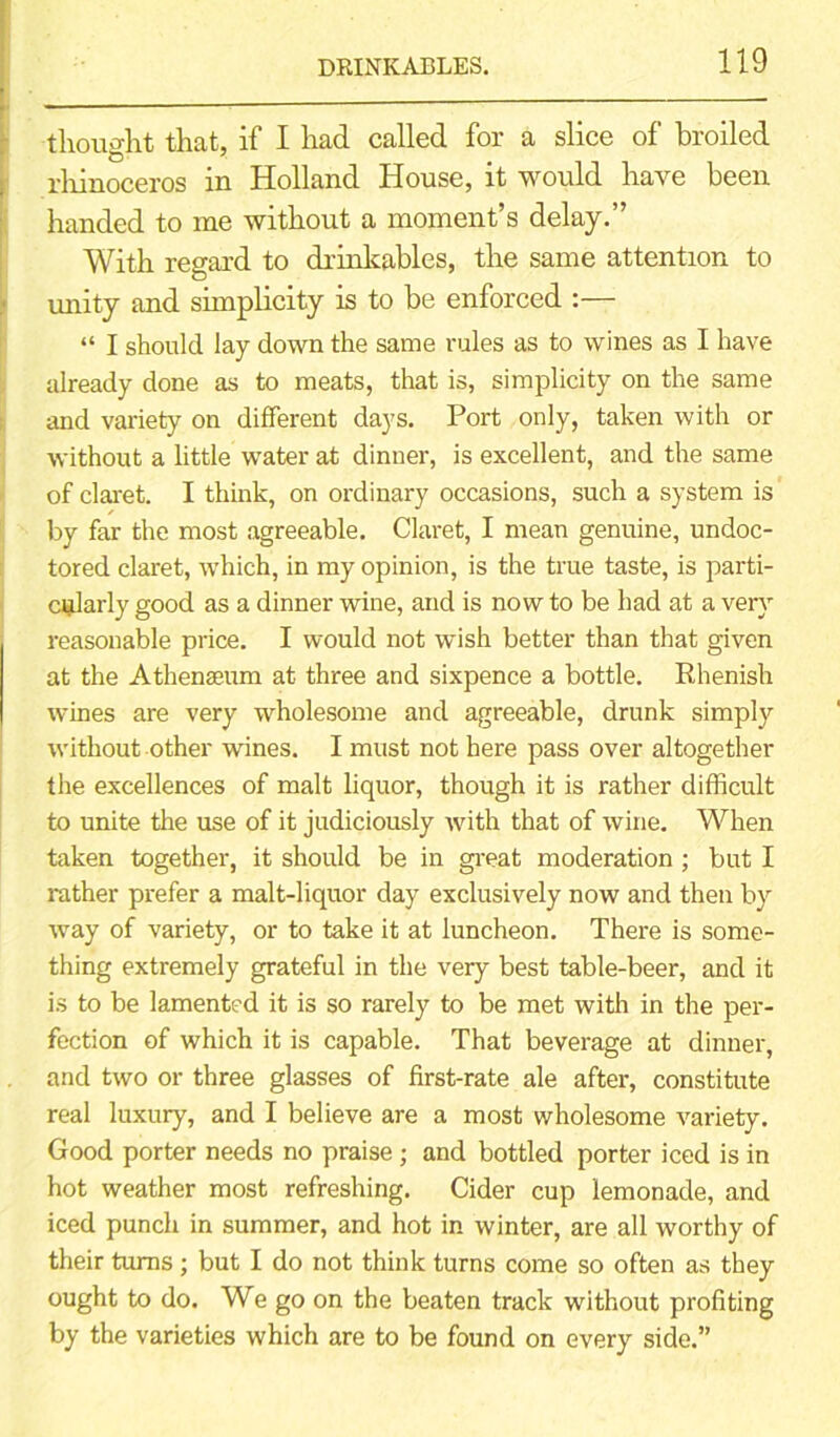 thought that, if I had called for a slice of broiled rhinoceros in Holland House, it would have been handed to me without a moment’s delay.” With regard to drinkables, the same attention to unity and simplicity is to be enforced :— “ I should lay down the same rules as to wines as I have already done as to meats, that is, simplicity on the same and variety on different days. Port only, taken with or without a little water at dinner, is excellent, and the same of claret. I think, on ordinary occasions, such a system is by far the most agreeable. Claret, I mean genuine, undoc- tored claret, which, in my opinion, is the true taste, is parti- cularly good as a dinner wine, and is now to be had at a very reasonable price. I would not wish better than that given at the Athenaeum at three and sixpence a bottle. Rhenish wines are very wholesome and agreeable, drunk simply without other wines. I must not here pass over altogether the excellences of malt liquor, though it is rather difficult to unite the use of it judiciously with that of wine. When taken together, it should be in great moderation ; but I rather prefer a malt-liquor day exclusively now and then by way of variety, or to take it at luncheon. There is some- thing extremely grateful in the very best table-beer, and it is to be lamented it is so rarely to be met with in the per- fection of which it is capable. That beverage at dinner, and two or three glasses of first-rate ale after, constitute real luxury, and I believe are a most wholesome variety. Good porter needs no praise; and bottled porter iced is in hot weather most refreshing. Cider cup lemonade, and iced punch in summer, and hot in winter, are all worthy of their turns ; but I do not think turns come so often as they ought to do. We go on the beaten track without profiting by the varieties which are to be found on every side.”