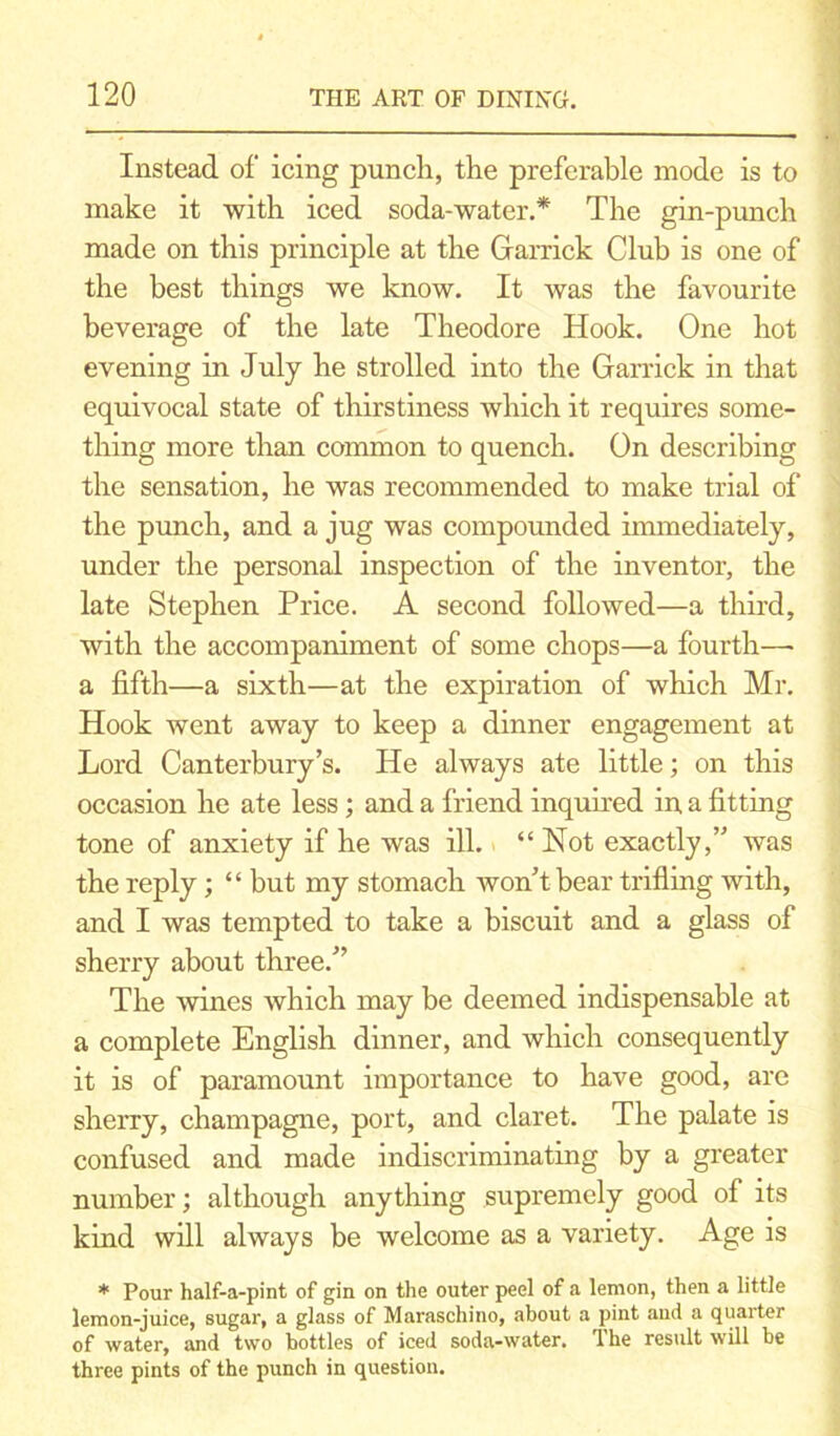Instead of icing punch, the preferable mode is to make it with iced soda-water.* The gin-punch made on this principle at the Garrick Club is one of the best things we know. It was the favourite beverage of the late Theodore Hook. One hot evening in July he strolled into the Garrick in that equivocal state of thirstiness which it requires some- thing more than common to quench. On describing the sensation, he was recommended to make trial of the punch, and a jug was compounded immediately, under the personal inspection of the inventor, the late Stephen Price. A second followed—a third, with the accompaniment of some chops—a fourth—• a fifth—a sixth—at the expiration of which Mr. Hook went away to keep a dinner engagement at Lord Canterbury’s. He always ate little; on this occasion he ate less; and a friend inquired in a fitting tone of anxiety if he was ill. “Not exactly,” was the reply; “ but my stomach won’t bear trifling with, and I was tempted to take a biscuit and a glass of sherry about three.” The wines which may be deemed indispensable at a complete English dinner, and which consequently it is of paramount importance to have good, are sherry, champagne, port, and claret. The palate is confused and made indiscriminating by a greater number; although anything supremely good of its kind will always be welcome as a variety. Age is * Pour half-a-pint of gin on the outer peel of a lemon, then a little lemon-juice, sugar, a glass of Maraschino, about a pint and a quarter of water, and two bottles of iced soda-water. The result will be three pints of the punch in question.
