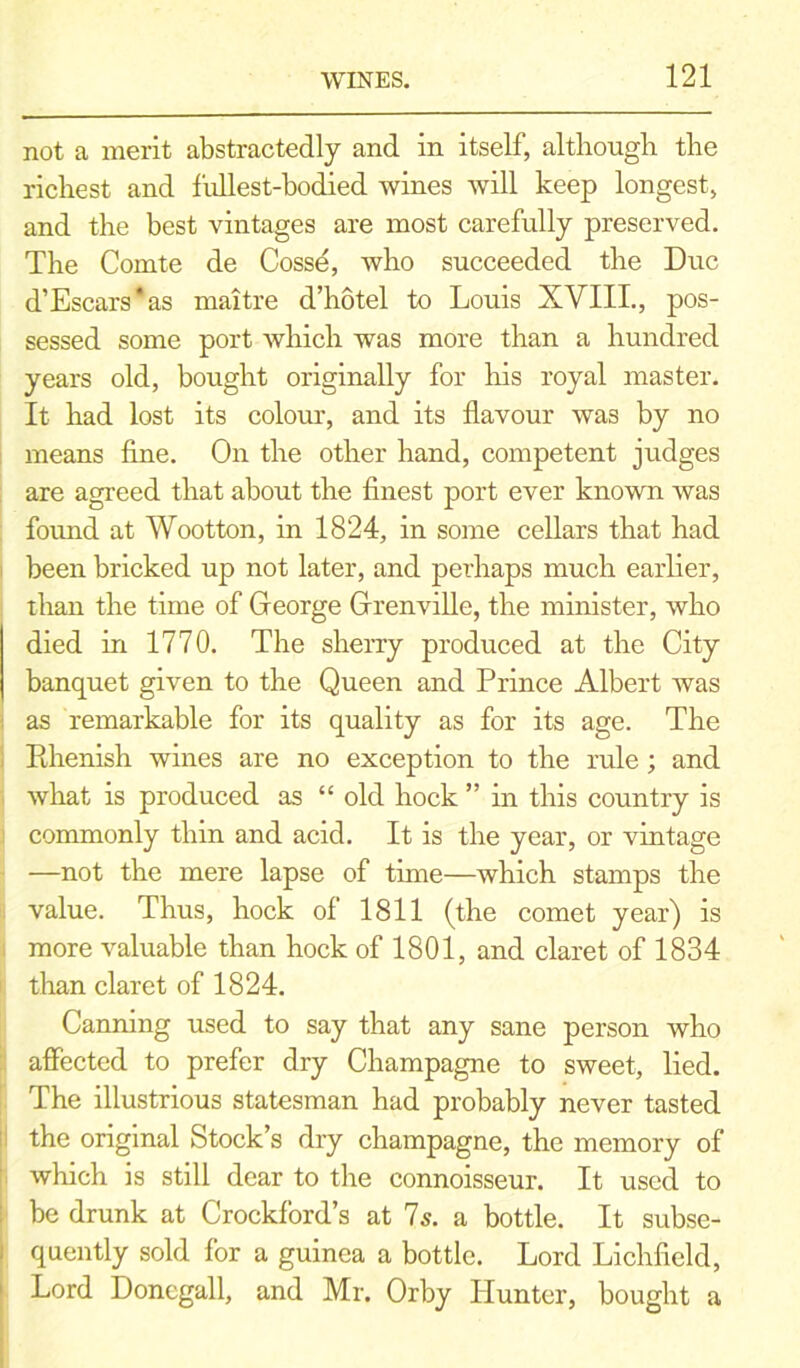 not a merit abstractedly and in itself, although the richest and fullest-bodied wines will keep longest, and the best vintages are most carefully preserved. The Comte de Cosse, who succeeded the Due d’Escars*as maitre d’hotel to Louis XVIII., pos- sessed some port which was more than a hundred years old, bought originally for his royal master. It had lost its colour, and its flavour was by no means fine. On the other hand, competent judges are agreed that about the finest port ever known was found at Wootton, in 1824, in some cellars that had been bricked up not later, and perhaps much earlier, than the time of George Grenville, the minister, who died in 1770. The sherry produced at the City banquet given to the Queen and Prince Albert was as remarkable for its quality as for its age. The Pihenish wines are no exception to the rule; and what is produced as “ old hock ” in this country is commonly thin and acid. It is the year, or vintage —not the mere lapse of time—which stamps the value. Thus, hock of 1811 (the comet year) is more valuable than hock of 1801, and claret of 1834 than claret of 1824. Canning used to say that any sane person who affected to prefer dry Champagne to sweet, lied. The illustrious statesman had probably never tasted the original Stock’s dry champagne, the memory of which is still dear to the connoisseur. It used to be drunk at Crockford’s at Is. a bottle. It subse- quently sold for a guinea a bottle. Lord Lichfield, Lord Doncgall, and Mr. Orby Idunter, bought a