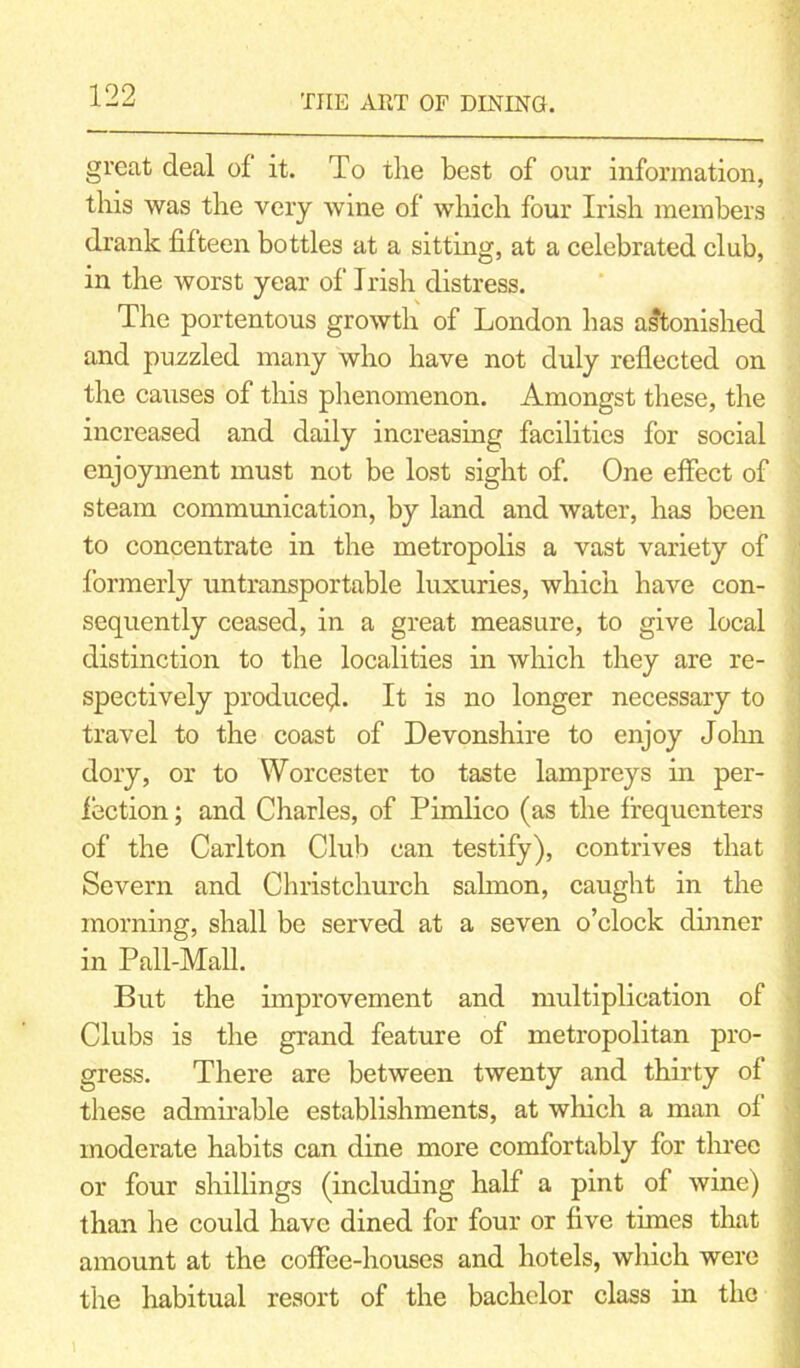 great deal of it. To the best of our information, this was the very wine of which four Irish members drank fifteen bottles at a sitting, at a celebrated club, in the worst year of Irish distress. The portentous growth of London has astonished and puzzled many who have not duly reflected on the causes of this phenomenon. Amongst these, the increased and daily increasing facilities for social enjoyment must not be lost sight of. One effect of steam communication, by land and water, has been to concentrate in the metropolis a vast variety of formerly untransportable luxuries, which have con- sequently ceased, in a great measure, to give local distinction to the localities in which they are re- spectively produce^. It is no longer necessary to travel to the coast of Devonshire to enjoy John dory, or to Worcester to taste lampreys in per- fection ; and Charles, of Pimlico (as the frequenters of the Carlton Club can testify), contrives that Severn and Christchurch salmon, caught in the morning, shall be served at a seven o’clock dinner in Pall-Mall. But the improvement and multiplication of Clubs is the grand feature of metropolitan pro- gress. There are between twenty and thirty of these admirable establishments, at which a man of moderate habits can dine more comfortably for three or four shillings (including half a pint of wine) than he could have dined for four or five times that amount at the coffee-houses and hotels, which were the habitual resort of the bachelor class in the