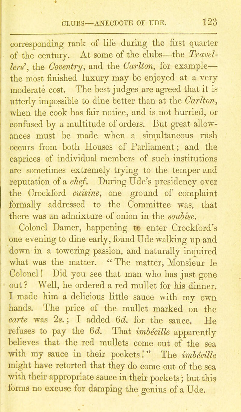 corresponding rank of life during the first quarter of the century. At some of the clubs—the Travel- lers’, the Coventry, and the Carlton, for example— the most finished luxury may be enjoyed at a very moderate cost. The best judges are agreed that it is utterly impossible to dine better than at the Carlton, when the cook has fair notice, and is not hurried, or confused by a multitude of orders. But great allow- ances must be made when a simultaneous rush occurs from both Houses of Parliament; and the caprices of individual members of such institutions are sometimes extremely trying to the temper and reputation of a chef. During Ude’s presidency over the Crockford cuisine, one ground of complaint formally addressed to the Committee was, that there was an admixture of onion in the soubise. Colonel Darner, happening to enter Crockford’s one evening to dine early, found D de walking up and down in a towering passion, and naturally inquired what was the matter. “ The matter, Monsieur le Colonel! Did you see that man who has just gone out? Well, he ordered a red mullet for his dinner. I made him a delicious little sauce with my own hands. The price of the mullet marked on the carte was 2s.; I added 6d. for the sauce. He refuses to pay the 6d. That imbccille apparently believes that the red mullets come out of the sea with my sauce in their pockets! ” The imbecille might have retorted that they do come out of the sea with their appropriate sauce in their pockets; but this forms no excuse for damping the genius of a Ude.
