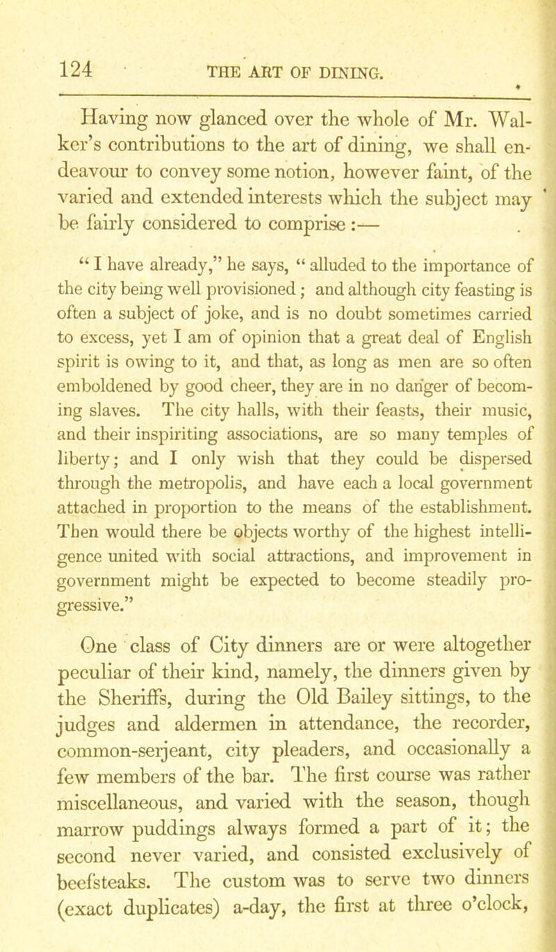 Having now glanced over the whole of Mr. Wal- ker’s contributions to the art of dining, we shall en- deavour to convey some notion, however faint, of the varied and extended interests which the subject may be fairly considered to comprise :— “ I have already,” he says, “ alluded to the importance of the city being well provisioned; and although city feasting is often a subject of joke, and is no doubt sometimes carried to excess, yet I am of opinion that a great deal of English spirit is owing to it, and that, as long as men are so often emboldened by good cheer, they are in no danger of becom- ing slaves. The city halls, with their feasts, their music, and their inspiriting associations, are so many temples of liberty; and I only wish that they could be dispersed through the metropolis, and have each a local government attached in proportion to the means of the establishment. Then would there be objects worthy of the highest intelli- gence united with social attractions, and improvement in government might be expected to become steadily pro- gressive.” One class of City dinners are or were altogether peculiar of their kind, namely, the dinners given by the Sheriffs, during the Old Bailey sittings, to the judges and aldermen in attendance, the recorder, connnon-seijeant, city pleaders, and occasionally a few members of the bar. The first course was rather miscellaneous, and varied with the season, though marrow puddings always formed a part of it; the second never varied, and consisted exclusively of beefsteaks. The custom was to serve two dinners (exact duplicates) a-day, the first at three o’clock,