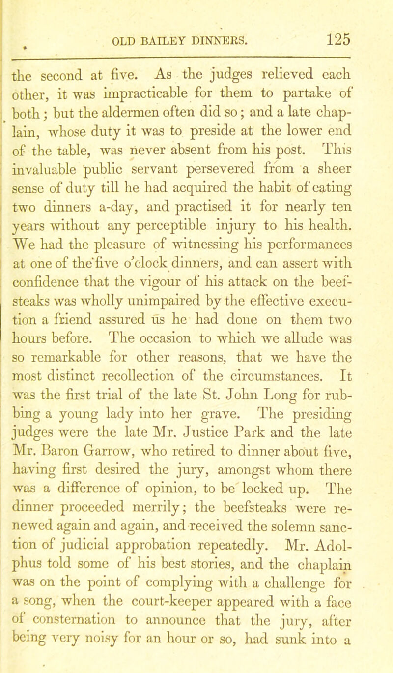 the second at five. As the judges relieved each other, it was impracticable for them to partake of both; but the aldermen often did so; and a late chap- lain, whose duty it was to preside at the lower end of the table, was never absent from his post. This invaluable public servant persevered from a sheer sense of duty till he had acquired the habit of eating two dinners a-day, and practised it for nearly ten years without any perceptible injury to his health. We had the pleasure of witnessing his performances at one of the five o'clock dinners, and can assert with confidence that the vigour of his attack on the beef- steaks was wholly unimpaired by the effective execu- tion a friend assured us he had done on them two hours before. The occasion to which we allude was so remarkable for other reasons, that we have the most distinct recollection of the circumstances. It was the first trial of the late St. John Long for rub- bing a young lady into her grave. The presiding judges were the late Mr. Justice Park and the late Mr. Baron Garrow, who retired to dinner about five, having first desired the jury, amongst whom there was a difference of opinion, to be locked up. The dinner proceeded merrily; the beefsteaks were re- newed again and again, and received the solemn sanc- tion of judicial approbation repeatedly. Mr. Adol- phus told some of his best stories, and the chaplain was on the point of complying with a challenge for a song, when the court-keeper appeared with a face of consternation to announce that the jury, after being very noisy for an hour or so, had sunk into a