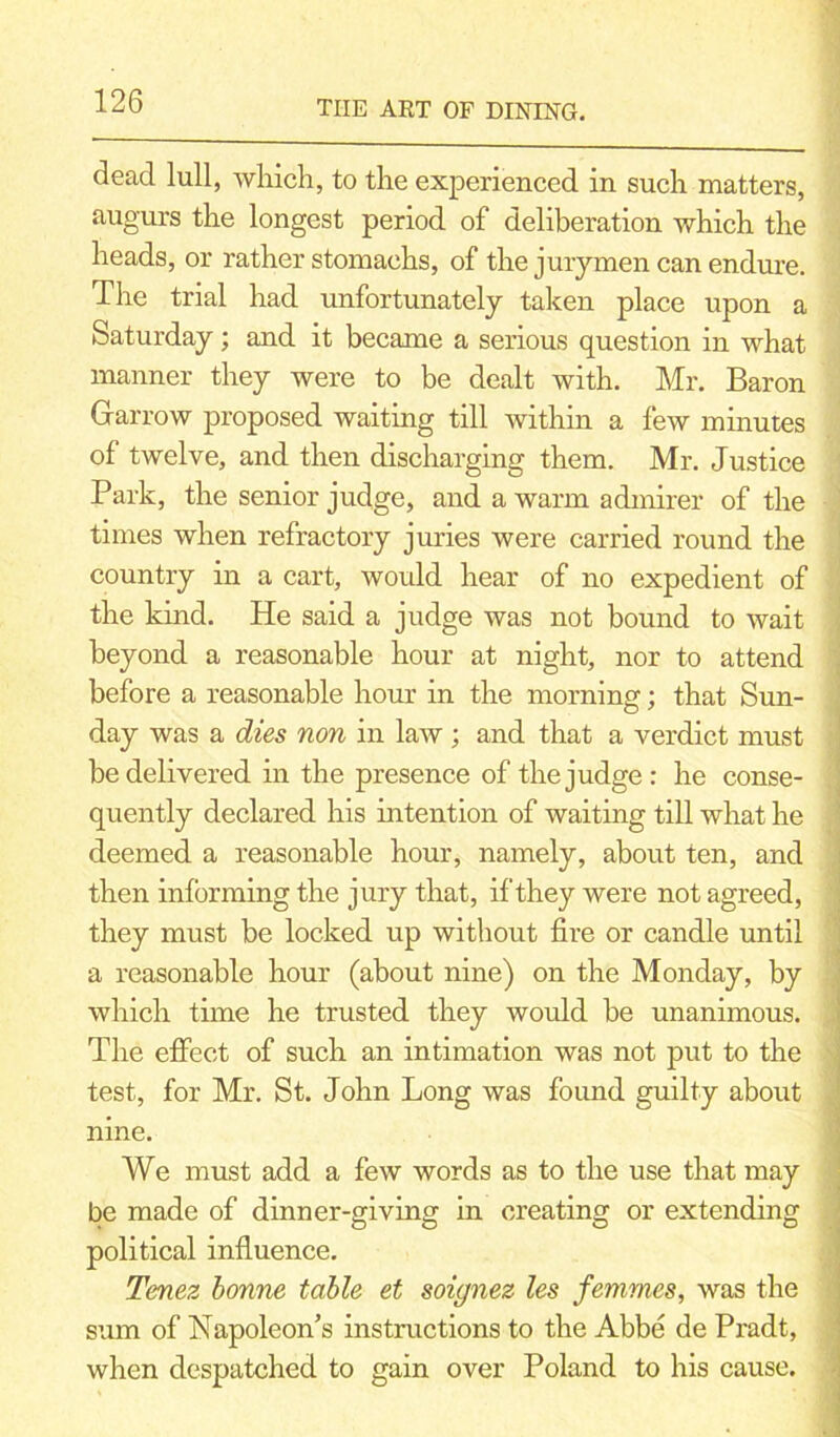 dead lull, which, to the experienced in such matters, augurs the longest period of deliberation which the heads, or rather stomachs, of the jurymen can endure. The trial had unfortunately taken place upon a Saturday; and it became a serious question in what manner they were to be dealt with. Mr. Baron Harrow proposed waiting till within a few minutes of twelve, and then discharging them. Mr. Justice Park, the senior judge, and a warm admirer of the times when refractory juries were carried round the country in a cart, would hear of no expedient of the kind. He said a judge was not bound to wait beyond a reasonable hour at night, nor to attend before a reasonable hour in the morning; that Sun- day was a dies non in law ; and that a verdict must be delivered in the presence of the judge: he conse- quently declared his intention of waiting till what he deemed a reasonable hour, namely, about ten, and then informing the jury that, if they were not agreed, they must be locked up without fire or candle until a reasonable hour (about nine) on the Monday, by which time he trusted they would be unanimous. The effect of such an intimation was not put to the test, for Mr. St. John Long was found guilty about nine. We must add a few words as to the use that may be made of dinner-giving in creating or extending political influence. Tenez bonne table et soignez les femmes, was the sum of Napoleon’s instructions to the Abbe de Pradt, when despatched to gain over Poland to his cause.