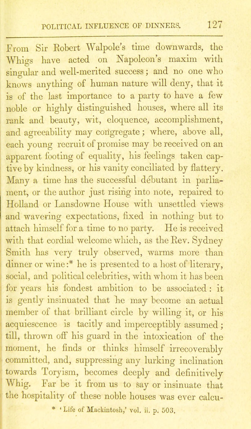 From Sir Robert Walpole’s time downwards, the Whigs have acted on Napoleon’s maxim with sinendar and well-merited success; and no one who C knows anything of human nature will deny, that it is of the last importance to a party to have a few noble or highly distinguished houses, where all its rank and beauty, wit, eloquence, accomplishment, and agreeability may congregate; where, above all, each young recruit of promise may be received on an apparent footing of equality, his feelings taken cap- tive by kindness, or his vanity conciliated by flattery. Many a time has the successful debutant in parlia- ment, or the author just rising into note, repaired to Holland or Lansdowne House with unsettled views and wavering expectations, fixed hi nothing but to attach himself for a time to no party. He is received with that cordial welcome which, as the Rev. Sydney Smith has very truly observed, warms more than dinner or wine :* he is presented to a host of literary, social, and political celebrities, with whom it has been for years his fondest ambition to be associated : it is gently insinuated that he may become an actual member of that brilliant circle by willing it, or his acquiescence is tacitly and imperceptibly assumed; till, thrown off his guard in the intoxication of the moment, he finds or thinks himself irrecoverably committed, and, suppressing any lurking inclination towards Toryism, becomes deeply and definitively Whig. Far be it from us to say or insinuate that the hospitality of these noble houses was ever calcu- * ‘ Life of Mackintosh,’ vol. ii. p. 503.