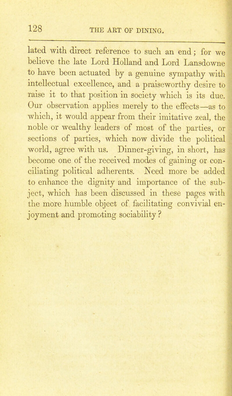 lated with direct reference to such an end; for we believe the late Lord Holland and Lord Lansdowne to have been actuated by a genuine sympathy with intellectual excellence, and a praiseworthy desire to raise it to that position in society which is its due. Our observation applies merely to the effects—as to which, it would appear from their imitative zeal, the noble or wealthy leaders of most of the parties, or sections of parties, which now divide the political world, agree with us. Dinner-giving, in short, has become one of the received modes of gaining or con- ciliating political adherents. Need more be added to enhance the dignity and importance of the sub- ject, which has been discussed in these pages with the more humble object of facilitating convivial en- joyment and promoting sociability ?