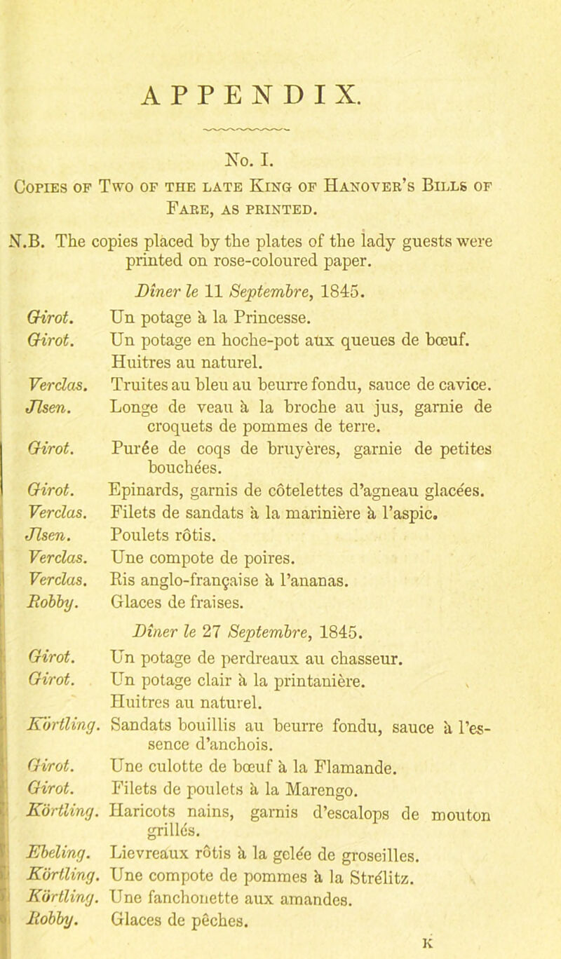 APPENDIX. No. I. Copies of Two of the late King of Hanover’s Bills of Fare, as printed. N.B. The copies placed by the plates of the lady guests were printed on rose-coloured paper. Diner le 11 Septembre, 1845. Girot. Un potage a la Princesse. Girot. Un potage en hoche-pot aux queues de bceuf. Huitres au naturel. Verdas. Truites au bleu au beurre fondu, sauce de cavice. Jlsen. Longe de veau a la broche au jus, garnie de croquets de pommes de terre. Girot. Pur6e de coqs de bruyeres, garnie de petites bouchees. Girot. Epinards, garnis de cotelettes d’agneau glacees. Verdas. Filets de sandats a la mariniere k l’aspic. Jlsen. Poulets rotis. Verdas. Une compote de poires. Verdas. Eis anglo-frangaise k l’ananas. Bobby. Glaces de fraises. Diner le 27 Septembre, 1845. Girot. Un potage de perdreaux au chasseur. Girot. Un potage clair k la printaniere. Huitres au naturel. Kortling. Sandats bouillis au beurre fondu, sauce a l’es- sence d’anchois. Girot. Une culotte de bceuf a la Flamande. Girot. Filets de poulets a la Marengo. Kortling. Haricots nains, garnis d’escalops de mouton grilles. Ebeling. Lievreaux rotis k la gclec de groseilles. Kortling. Une compote de pommes k la StrMitz. Kortling. Une fanchonette aux amandes. Bobby. Glaces de peches. K