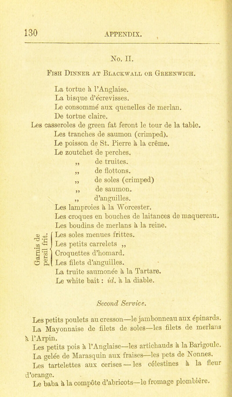 No. II. Fish Dinner at Blackwall or Greenwich. La tortue a l’Anglaise. La bisque d’e’crevisses. Le consomme aux quenelles de merlan. De tortue claire. Les casseroles de green fat feront le tour de la table. Les tranches de saumon (crimped). Le poisson de St. Pierre k la creme. Le zoutcbet de perches. „ de truites. „ de flottons. „ de soles (crimped) „ de saumon. „ d’anguilles. Les lamproies k la Worcester. Les croques en bouches de laitances de maquereau. Les boudins de merlans k la reine. D l Les soles menues frittes. *h I m I Les petits carrelets ,, S ^ ] Croquettes d’homard. O a l Les filets d’anguilles. La truite saumone'e k la Tartare. Le white bait: id. a la diable. Second Service. Les petits poulets au cresson—le jambonneau aux epinards. La Mayonnaise de filets de soles—les filets de merlans >. l’Arpin. Les petits pois k l’Anglaise—les articbauds k la Barigoulc. La gelee de Marasquin aux fraises—les pets de Nonnes. Les tartelettes aux cerises — les cdlestines k la fleur d’orange. Le baba k la compote d’abricots—le fromage plombiere.