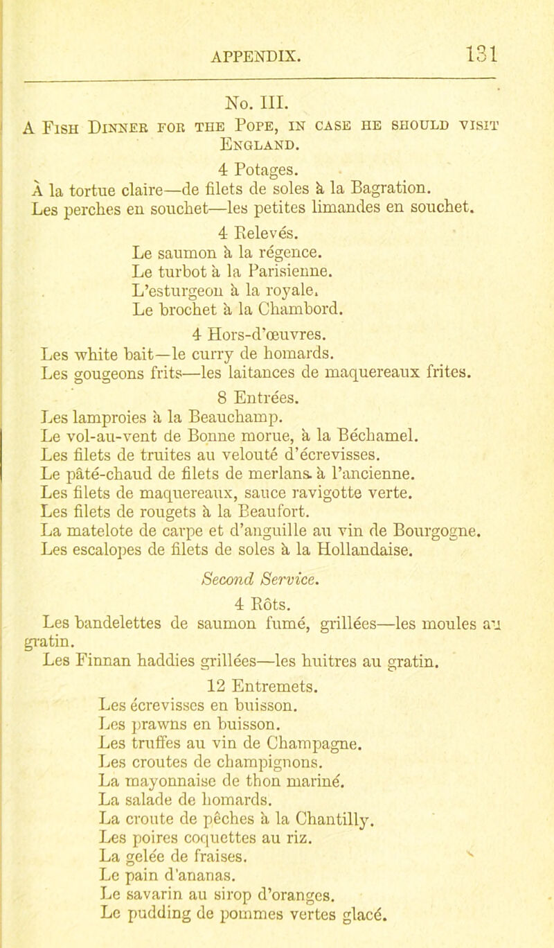 No. III. A Fish Dinner for the Pope, in case he should visit England. 4 Potages. A la tortue claire—de filets de soles k la Bagration. Les perches en souchet—les petites limandes en sonchet. 4 Releves. Le saurnon a la regence. Le turbot a la Parisienne. L’esturgeon k la royale. Le brochet a la Chambord. 4 Hors-d’oeuvres. Les white bait—le curry de homards. Les gougeons frits—les laitances de maquereaux frites. 8 Entrees. Les lamproies a la Beauchamp. Le vol-au-vent de Bonne morue, a la Bechamel. Les filets de truites au veloute d’ecrevisses. Le pate-chaud de filets de merlans. k l’ancienne. Les filets de maquereaux, sauce ravigotte verte. Les filets de rougets k la Beaufort. La matelote de carpe et d’anguille au vin de Bourgogne. Les escalopes de filets de soles k la Hollandaise. Second Service. 4 Hots. Les bandelettes de saurnon fume, grillees—les moules an gratin. Les Finnan haddies grillees—les huitres au gratin. 12 Entremets. Les ecrevisses en buisson. Les prawns en buisson. Les truffes au vin de Champagne. Les croutes de champignons. La mayonnaise de thon marine. La salade de homards. La croute de peches a la Chantilly. Les poires coquettes au riz. La gelee de fraises. Le pain d’ananas. Le savarin au sirop d’oranges. Le pudding de pommes vertes glacd.