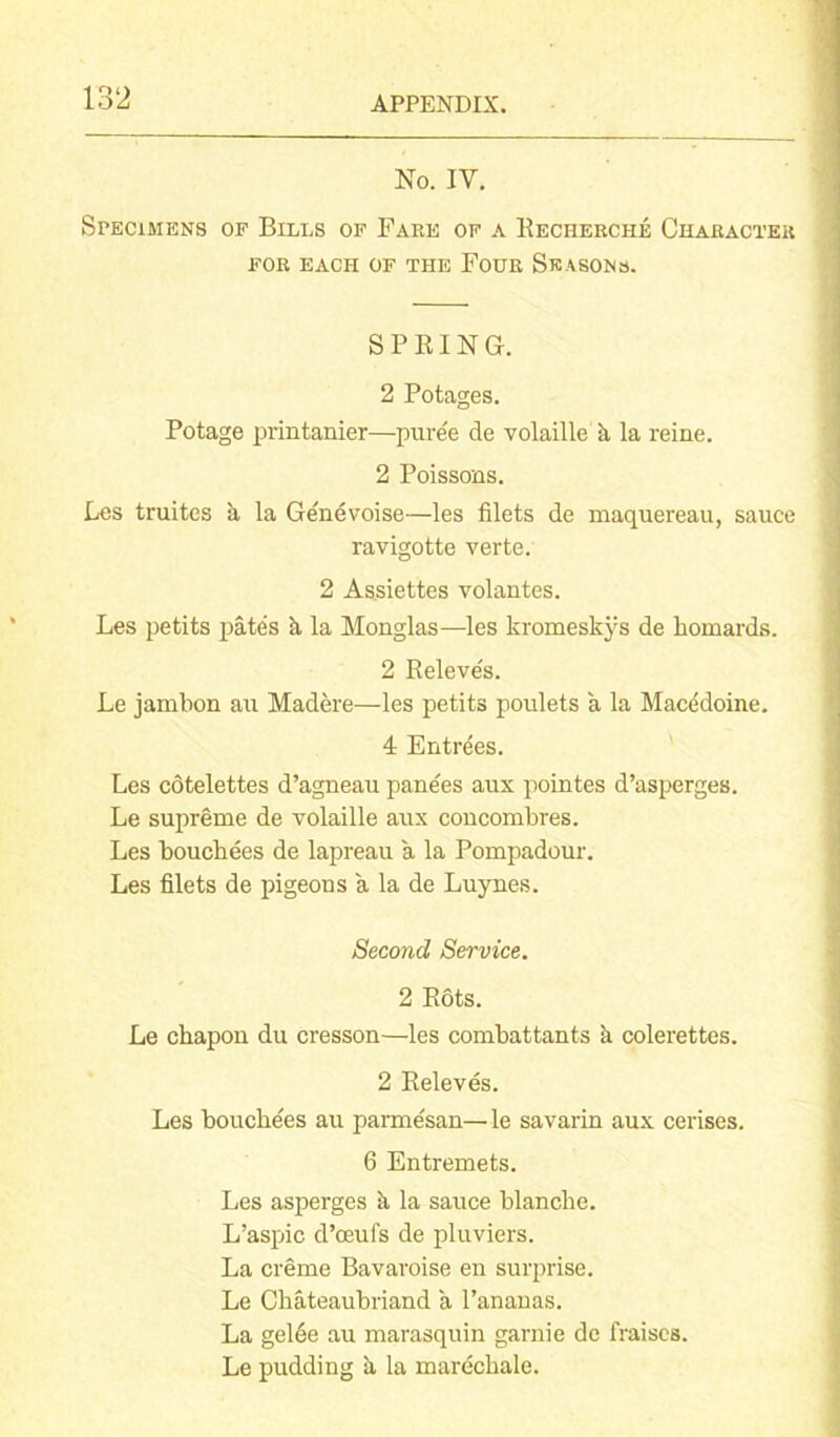 No. IV. Specimens of Bills of Fare of a Recherche Character for each of the Four Seasons. SPRING. 2 Potages. Potage printanier—puree de volaille k la reine. 2 Poissons. Les truites a la Genevoise—les filets de maquereau, sauce ravigotte verte. 2 Assiettes volantes. Les petits pates k la Monglas—les kromeskys de homards. 2 Releve's. Le jambon au Madere—les petits poulets a la Macedoine. 4 Entrees. Les cotelettes d’agneau pane'es aus pointes d’asperges. Le supreme de volaille aus concombres. Les bouchees de lapreau a la Pompadour. Les filets de pigeons a la de Luynes. Second Service. 2 Rots. Le chapon du cresson—les combattants k colerettes. 2 Releves. Les bouchees au parmesan—le savarin aux cerises. 6 Entremets. Les asperges k la sauce blanche. L’aspic d’ceufs de pluviers. La creme Bavaroise en surprise. Le Chateaubriand a l’ananas. La gelde au marasquin garnie de fraises. Le pudding k la marechale.