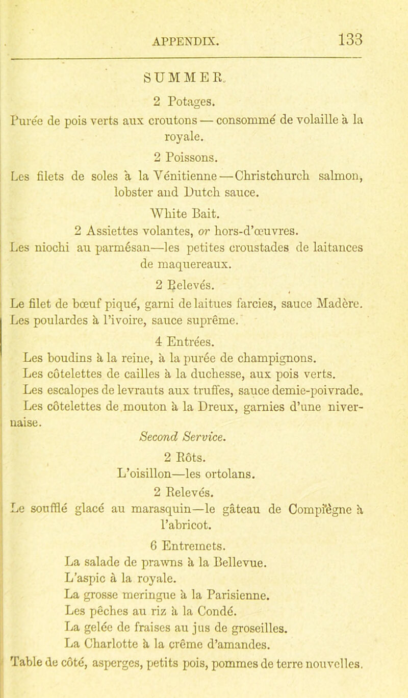SUMMER. 2 Potages. Puree de pois verts aux croutons — consomme de volaille a la royale. 2 Poissons. Les filets de soles a la Venitienne—Christchurch salmon, lobster and Dutch sauce. White Bait. 2 Assiettes volantes, or hors-d’oeuvres. Les niochi au parmesan—les petites croustades de laitances de maquereaux. 2 Releves. Le filet de boeuf pique, garni de laitues farcies, sauce Madere. Les poulardes a l’ivoire, sauce supreme. 4 Entrees. Les boudins k la reine, a la puree de champignons. Les cotelettes de cailles a la duchesse, aux pois verts. Les escalopes de levrauts aux truffes, sauce demie-poivrade. Les cotelettes de mouton a la Dreux, garnies d’une niver- uaise. Second Service. 2 Rots. L’oisillon—les ortolans. 2 Releves. Le souffle glace au marasquin—le gateau de Compfegne h, Pabricot. 6 Entremets. La salade de prawns a la Bellevue. L’aspic a la royale. La grosse meringue k la Parisienne. Les peches au riz k la Conde. La gelee de fraises au jus de groseilles. La Charlotte k la creme d’amandes. Table de cote, asperges, petits pois, pommes de terre nouvelles.