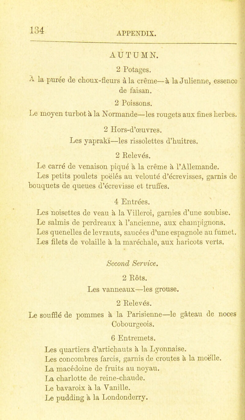 APPENDIX. AUTUMN. 2 Potages. A la puree de choux-fleurs ala creme—k la Julienne, essence de l’aisan. 2 Poissons. Le moyen turbot h la Normande—les rougets aux fines herbes. 2 Hors-d’oeuvres. Les yaprak'i—les rissolettes d’huitres. 2 Releves. Le carre de venaison pique a la creme a l’Allemande. Les petits poulets poeles au veloute d’ecrevisses, garnis de bouquets de queues d’ecrevisse et truffes. 4 Entrees. Les noisettes de veau a la Villeroi, garnies d’une soubise. Le salmis de perdreaux a l’ancienne, aux champignons. Les quenelles de levrauts, saucees d’une espagnole au fumet. Les filets de volaille a la marechale, aux haricots verts. Second Service. 2 Rots. Les vanneaux—les grouse. 2 Releves. Le souffle de pommes a la Parisienne—le g&teau de noces Cobourgeois. 6 Entremets. Les quartiers d’artichauts h la Lyonnaise. Les concombres farcis, garnis de croutes k la moelle. La macedoine de fruits au noyau. La charlotte de reine-chaude. Le bavaroix k la Vanille. Le pudding a la Londonderry.
