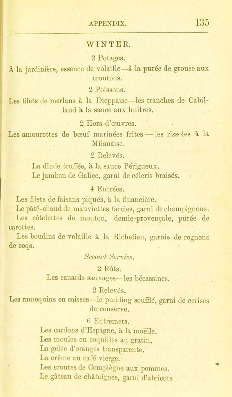 WINTER. 2 Potages. A la jardiniere, essence de volaille—a la puree de grouse aux croutons. 2 Poissons. Les filets de merlans a la Dieppaise—les tranches de Cabil- laud a la sauce aux huitres. 2 Hors-d'oeuvres. Les amourettes de boeuf marinees frites — les rissoles k la Milanaise. 2 Releves. La dinde truffee, a la sauce Perigueux. Le jambon de Galice, garni de celeris braises. 4 Entre'es. Les filets de faisans piques, k la financiere. Le pat6-chaud de mauviettes farcies, garni de champignons. Les cotelettes de mouton, demie-provencale, puree de carottes. Les boudins de volaille k la Richelieu, garnis de rognons de coqs. Second Service. 2 Rots. Les canards sauvages—les becassines. 2 Releves. Les ramequins en caisses—le pudding souffle, garni de cerises de conserve. 6 Entremets. Les cardons d’Espagne, k la moelle. Les moules en coquilles au gratin. La gelee d’oranges transparente. La creme au cafe vierge. Les croutes de Compiegnc aux pommes. Le gateau de chataignes, garni d’abricots