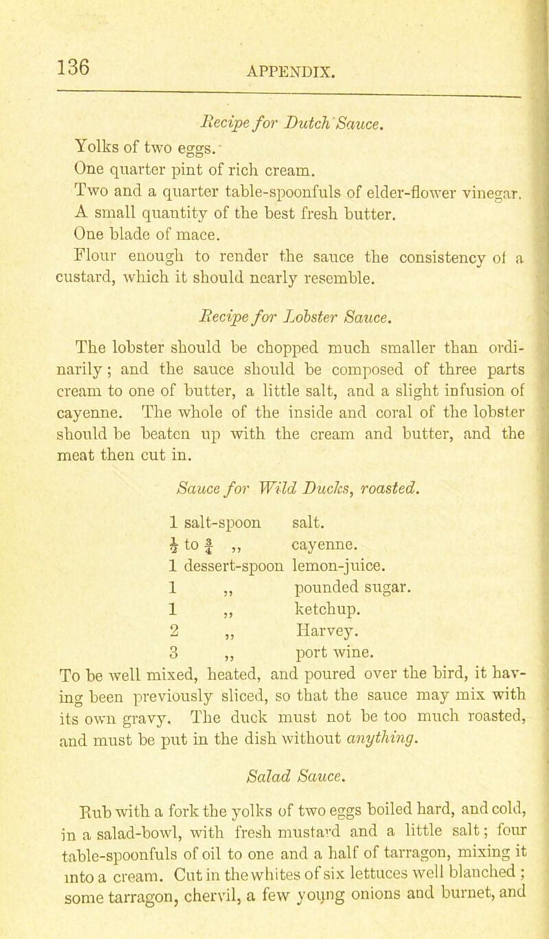 Recipe for Dutch Sauce. Yolks of two eggs. One quarter pint of rich cream. Two and a quarter table-spoonfuls of elder-flower vinegar. A small quantity of the best fresh butter. One blade of mace. Flour enough to render the sauce the consistency of a < custard, which it should nearly resemble. Recipe for Lobster Sauce. The lobster should be chopped much smaller than ordi- ' narily; and the sauce should be composed of three parts cream to one of butter, a little salt, and a slight infusion of cayenne. The whole of the inside and coral of the lobster ' should be beaten up with the cream and butter, and the meat then cut in. Sauce for Wild Ducks, roasted. 1 salt-spoon salt. \ to £ „ cayenne. 1 dessert-spoon lemon-juice. 1 „ pounded sugar. 1 „ ketchup. 2 „ Harvey. 3 ,, port wine. To be well mixed, heated, and poured over the bird, it hav- ing been previously sliced, so that the sauce may mix with its own gravy. The duck must not be too much roasted, and must be put in the dish without anything. Salad Sauce. Paib with a fork the yolks of two eggs boiled hard, and cold, in a salad-bowl, with fresh mustard and a little salt; lour table-spoonfuls of oil to one and a half of tarragon, mixing it into a cream. Cut in the whites of six lettuces well blanched ; some tarragon, chervil, a few young onions and burnet, and