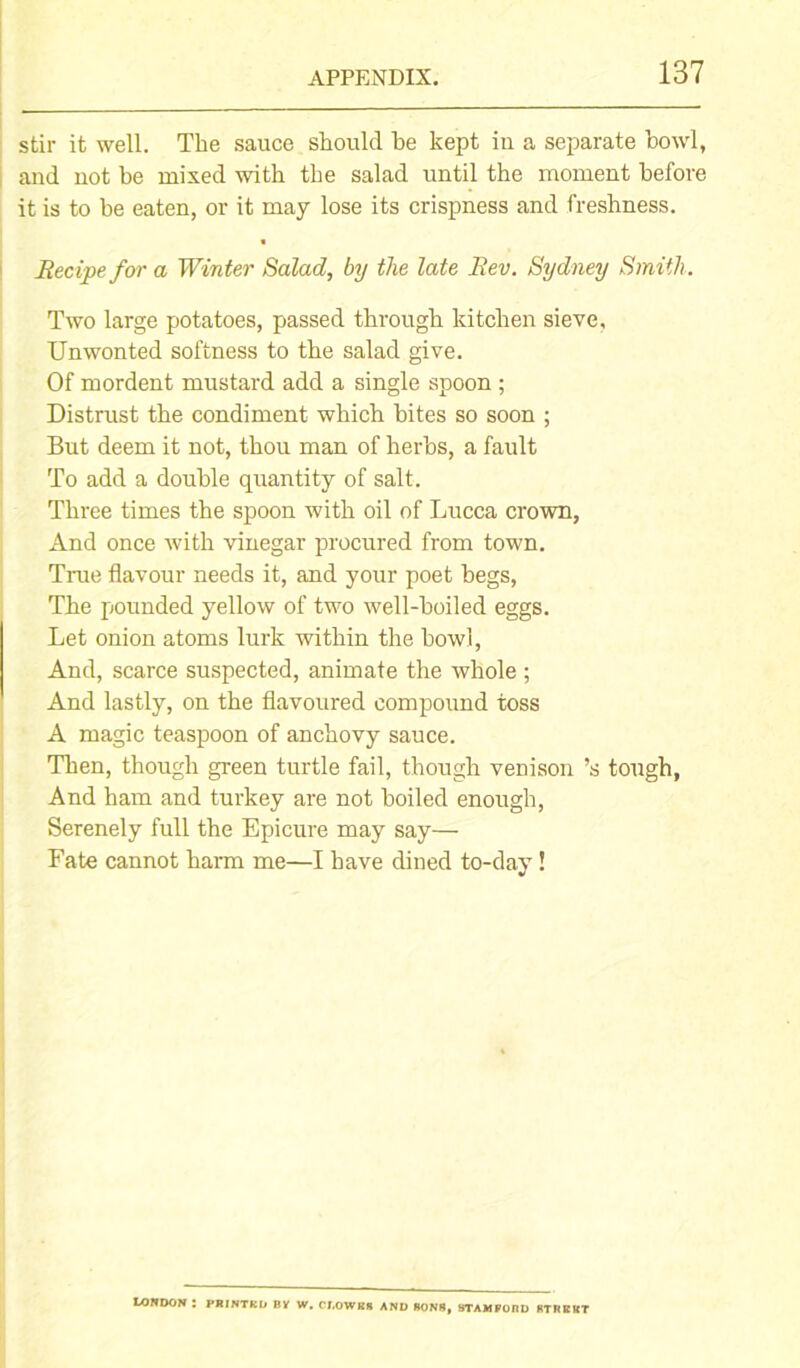 stir it well. The sauce should be kept iu a separate howl, and not be mixed with the salad until the moment before it is to he eaten, or it may lose its crispness and freshness. Recipe for a Winter Salad, by the late Rev. Sydney Smith. Two large potatoes, passed through kitchen sieve. Unwonted softness to the salad give. Of mordent mustard add a single spoon ; Distrust the condiment which bites so soon ; But deem it not, thou man of herbs, a fault To add a double quantity of salt. Three times the spoon with oil of Lucca crown, And once with vinegar procured from town. True flavour needs it, and your poet begs, The pounded yellow of two well-boiled eggs. Let onion atoms lurk within the howl, And, scarce suspected, animate the whole ; And lastly, on the flavoured compound toss A magic teaspoon of anchovy sauce. Then, though green turtle fail, though venison’s tough, And ham and turkey are not boiled enough, Serenely full the Epicure may say— Fate cannot harm me—I have dined to-day ! LONDON : I'RINTKD BY W. Cl,OWK* AND SON8, STAMPOftD KTWKKT